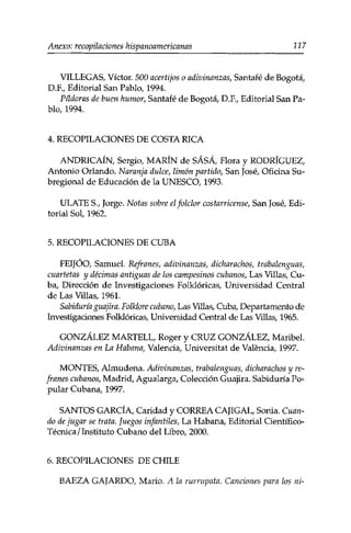 Anexo: recopilaciones hispanoamericanas 227 
VILLEGAS, Víctor. 500 acertijos o adivinanzas, Santafé de Bogotá, 
D.F., Editorial San Pablo, 1994. 
Pildoras de buen humor, Santafé de Bogotá, D.R, Editorial San Pa­blo, 
1994. 
4. RECOPILACIONES DE COSTA RICA 
ANDRICAÍN, Sergio, MARÍN de SÁSÁ, Flora y RODRÍGUEZ, 
Antonio Orlando. Naranja dulce, limón partido, San José, Oficina Su-bregional 
de Educación de la UNESCO, 1993. 
ULATE S., Jorge. Notas sobre el folclor costarricense, San José, Edi­torial 
Sol, 1962. 
5. RECOPILACIONES DE CUBA 
FEIJOO, Samuel. Refranes, adivinanzas, dicharachos, trabalenguas, 
cuartetas y décimas antiguas de los campesinos cubanos, Las Villas, Cu­ba, 
Dirección de Investigaciones Folklóricas, Universidad Central 
de Las Villas, 1961. 
Sabiduría guajira. Folklore cubano, Las Villas, Cuba, Departamento de 
Investigaciones Folklóricas, Universidad Central de Las Villas, 1965. 
GONZÁLEZ MARTELL, Roger y CRUZ GONZÁLEZ, Maribel. 
Adivinanzas en La Habana, Valencia, Universitat de Valencia, 1997. 
MONTES, Almudena. Adivinanzas, trabalenguas, dicharachos y re­franes 
cubanos, Madrid, Agualarga, Colección Guajira. Sabiduría Po­pular 
Cubana, 1997. 
SANTOS GARCÍA, Caridad y CORREA CAJIGAL, Sonia. Cuan­do 
de jugar se trata. Juegos infantiles, La Habana, Editorial Científico- 
Técnica / Instituto Cubano del Libro, 2000. 
6. RECOPILACIONES DE CHILE 
BAEZA GAJARDO, Mario. A la rurrupata. Canciones para los ni- 
 