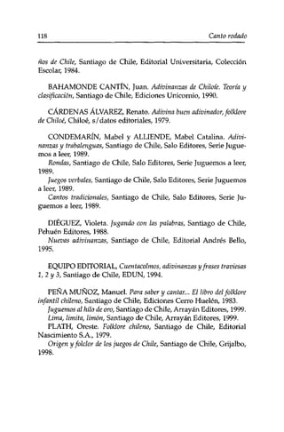 118 Canto rodado 
ños de Chile, Santiago de Chile, Editorial Universitaria, Colección 
Escolar, 1984. 
BAHAMONDE CANTÍN, Juan. Adivinanzas de Chiloie. Teoría y 
clasificación, Santiago de Chile, Ediciones Unicornio, 1990. 
CÁRDENAS ÁLVAREZ, Renato. Adivina buen adivinador, folklore 
de Chiloé, Chiíoé, s/datos editoriales, 1979. 
CONDEMARÍN, Mabel y ALLIENDE, Mabel Catalina. Adivi­nanzas 
y trabalenguas, Santiago de Chile, Salo Editores, Serie Jugue­mos 
a leer, 1989. 
Rondas, Santiago de Chile, Salo Editores, Serie Juguemos a leer, 
1989. 
Juegos verbales, Santiago de Chile, Salo Editores, Serie Juguemos 
a leer, 1989. 
Cantos tradicionales, Santiago de Chile, Salo Editores, Serie Ju­guemos 
a leer, 1989. 
DIÉGUEZ, Violeta. Jugando con las palabras, Santiago de Chile, 
Pehuén Editores, 1988. 
Nuevas adivinanzas, Santiago de Chile, Editorial Andrés Bello, 
1995. 
EQUIPO EDITORIAL, Cuentacolmos, adivinanzas y frases traviesas 
1,2 y 3, Santiago de Chile, EDUN, 1994. 
PEÑA MUÑOZ, Manuel. Para saber y cantar... El libro del folklore 
infantil chileno, Santiago de Chile, Ediciones Cerro Huelen, 1983. 
Juguemos al hilo de oro, Santiago de Chile, Arrayán Editores, 1999. 
Lima, limita, limón, Santiago de Chile, Arrayán Editores, 1999. 
PLATH, Oreste. Folklore chileno, Santiago de Chile, Editorial 
Nascimiento S.A., 1979. 
Origen y folclor de los juegos de Chile, Santiago de Chile, Grijalbo, 
1998. 
 