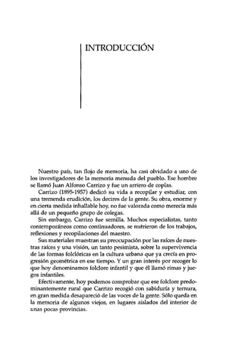 INTRODUCCIÓN 
Nuestro país, tan flojo de memoria, ha casi olvidado a uno de 
los investigadores de la memoria menuda del pueblo. Ese hombre 
se llamó Juan Alfonso Carrizo y fue un arriero de coplas. 
Carrizo (1895-1957) dedicó su vida a recopilar y estudiar, con 
una tremenda erudición, los decires de la gente. Su obra, enorme y 
en cierta medida inhallable hoy, no fue valorada como merecía más 
allá de un pequeño grupo de colegas. 
Sin embargo, Carrizo fue semilla. Muchos especialistas, tanto 
contemporáneos como continuadores, se nutrieron de los trabajos, 
reflexiones y recopilaciones del maestro. 
Sus materiales muestran su preocupación por las raíces de nues­tras 
raíces y una visión, un tanto pesimista, sobre la supervivencia 
de las formas folclóricas en la cultura urbana que ya crecía en pro­gresión 
geométrica en ese tiempo. Y un gran interés por recoger lo 
que hoy denominamos folclore infantil y que él llamó rimas y jue­gos 
infantiles. 
Efectivamente, hoy podemos comprobar que ese folclore predo­minantemente 
rural que Carrizo recogió con sabiduría y ternura, 
en gran medida desapareció de las voces de la gente. Sólo queda en 
la memoria de algunos viejos, en lugares aislados del interior de 
unas pocas provincias. 
 