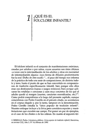 ¿QUÉ ES EL 
FOLCLORE INFANTIL? 
El folclore infantil es el conjunto de manifestaciones anónimas, 
creadas por adultos o por niños, cuyos usuarios son éstos últimos 
-a veces con la intermediación de los adultos y otras sin necesidad 
de intermediación alguna- cuya forma de difusión predominante 
fue la oral. Dicho de otro modo: "... el paso del tiempo nos informa 
de la práctica de toda una serie de composiciones, de distinta índo­le 
y tono, hasta el punto de que se han convertido en composicio­nes 
de tradición específicamente infantil, bien porque sólo ellos 
eran sus destinatarios (nanas o juegos mímicos), bien porque apli­caron 
las retahilas o canciones a usos muy concretos de los que el 
adulto quedó al margen (suertes, canciones escenificadas, etc.)"1. 
Como podrá comprobarse a lo largo del presente capítulo, aunque 
coincidimos con Pedro Cerrillo en el párrafo citado, no acordamos 
en el corpus elegido y, por lo tanto, tampoco en la denominación. 
Pedro Cerrillo estudia la "lírica popular de tradición infantil". 
Nuestro enfoque incluye a la lírica pero considera especies y mani­festaciones 
que exceden ese campo. Por poner un par de ejemplos, 
es el caso de los chistes o de los colmos. En cuanto al segundo tér- 
1 CERRILLO, Pedro. Literatura y folklore. Lírica popular de tradición infantil, Barcelona, 
en revista CLIJ/Año 3, N° 14, febrero de 1990. 
 