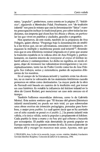 14 Canto rodado 
mino, "popular", preferimos, como consta en la página 17, "folcló-rico", 
siguiendo a Menéndez Pidal. Finalmente, con "de tradición 
infantil" nos pasa lo mismo que con la denominación "lírica": nues­tra 
preocupación incluye lo tradicional pero, por sobre todas las tra­diciones, 
nos importa qué dicen hoy los chicos y chicas, en particu­lar 
los que viven en pueblos y ciudades, grandes o pequeños. 
Nos apartamos, de este modo, también de la propuesta de Ana 
Pelegrín, quien afirma: "Propongo bajo la denominación de retahi­la 
a los textos que, sin ser adivinanzas, canciones ni romances, en­riquecen 
la múltiple y multiforme poesía oral infantil"2. Entende­mos 
que es una diferencia nominal originada en el peso que asume 
la tradición española en la valiosa obra de Ana Pelegrín y, particu­larmente, 
en nuestro intento de incorporar al corpus el folclore in­fantil 
urbano y contemporáneo. Lo dicho no significa, en modo al­guno, 
dejar de reconocer las valiosísimas investigaciones y las con-ceptualizaciones, 
tanto las de Pedro Cerrilo como las de Ana Pele­grín. 
Sus trabajos, serios y sistemáticos, parten de supuestos dife­rentes 
de los nuestros. 
En el campo de la literatura infantil y también entre los docen­tes, 
no es nueva la valoración de los materiales folclóricos cuando 
pensamos en niños como destinatarios. La mayor parte de la obra 
de Perrault está basada en cuentos de la tradición oral, por tomar 
un caso histórico. Es notable la influencia del folclore infantil en la 
obra de Gianni Rodari, por mencionar un caso más cercano en el 
tiempo. 
También hallamos encendidas defensas, como la de Gabriela 
Mistral. Esta autora sostiene que "El fracaso del género [literatura 
infantil moralizante] no puede ser más total, ya que sobrenadan 
unas obras escritas sin intención pedagógica, pensadas para hom­bres, 
o mejor para pueblos. Lo cual quiere decir que se ha acertado 
con el niño cuando se pensó en el pueblo. [...] la poesía infantil más 
válida, o la única válida, sería la popular y propiamente el folclore. 
Cada pueblo la tiene a mano y no hay por qué echarse a buscarla 
por extranjerías. El pueblo más desnutrido de poesía popular en 
Europa cuenta con un granero enorme de ella. Es cosa solamente de 
meterse allí y escoger las mazorcas más sanas. Aparece, más que 
2 PELEGRÍN, Ana. La flor de la maravilla. Juegos, recreos, retahilas, Madrid, Fundación 
Germán Sánchez Ruipérez, Colección El árbol de la memoria, 1996. 
 