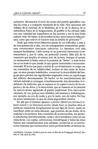 ¿Qué es elfolclore infantil? 15 
suficiente, abrumador el stock de cantos del pueblo aplicables a to­das 
las cosas y a cualquier momento de la vida. Hay canciones del 
trabajo, de la amistad, de la filialidad, de la fe, de la chanza, de la 
naturaleza, hasta de la holgazanería. El pueblo lo ha cantado todo 
con una variedad sin superlativo en los asuntos y con la más linda 
euforia vital. No faltan ni diversidad ni élan; pero tampoco falta pri­mor, 
como que está en el folclore toda la familia de primores"3. 
Dado que estos textos literarios pasan de un individuo a otro y 
de una generación a otra, con las consiguientes recreaciones, pode­mos 
considerarlos creaciones colectivas. La literatura oral está 
siempre haciéndose. Cada oyente es un potencial transmisor (o re­transmisor) 
y, por lo tanto, un potencial coautor. Más allá de la 
coautoría que implica el mismo acto de lectura. Aunque el oyente 
no retransmita lo leído, está en la posición de "lector"; y todo lector 
lee en un texto lo que puede, lo que quiere (consciente o inconscien­temente). 
El texto que pasa a través de un retransmisor se carga con 
los contenidos de su subjetividad. Incluso se dan casos de textos 
que, en esos pasajes indefinidos, conservan la musicalidad del len­guaje 
pero pierden los significados originales, como en aquel juego 
del teléfono descompuesto. De hecho, en las manifestaciones del 
folclore infantil se conjugan, simultáneamente, dos elementos: la fi­delidad 
a la tradición, que se expresa en la supervivencia de las es­pecies 
y de las obras, y la innovación, que se muestra en la creación 
de nuevos textos siguiendo el patrón tradicional. Una innovación 
alentada, tal vez, porque esas retahilas, adivinanzas y trabalenguas, 
por ejemplo, no son de nadie y, por lo tanto, son de todos. No hay 
un autor reconocido, lo que da cierta impunidad creativa. 
De allí que el término opuesto a folclore infantil sea literatura in­fantil 
autor al y no literatura escrita: desde hace ya muchos años se 
publican numerosas recopilaciones de este tipo de textos -tanto en 
castellano como en otros idiomas- que pasaron, de ese modo, de la 
oralidad a la escritura. Esta condición de textos escritos, nos permi­te 
estudiarlos sincrónicamente, tanto a nivel semántico como en sus 
estructuras. Las coplas, adivinanzas, trabalenguas y todas las otras 
formas que consideraremos más adelante, conservan en su escritu­ra 
los formatos que reconocemos como pertenecientes al folclore in- 
3 MISTRAL, Gabriela. El folklore para los niños, en Revista de Pedagogía, Madrid, Año 
XIV, N° 160, abril de 1935. 
 