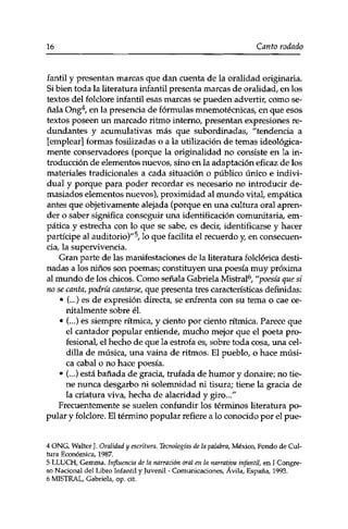16 Canto rodado 
fantil y presentan marcas que dan cuenta de la oralidad originaria. 
Si bien toda la literatura infantil presenta marcas de oralidad, en los 
textos del folclore infantil esas marcas se pueden advertir, como se­ñala 
Ong4, en la presencia de fórmulas mnemotécnicas, en que esos 
textos poseen un marcado ritmo interno, presentan expresiones re­dundantes 
y acumulativas más que subordinadas, "tendencia a 
[emplear] formas fosilizadas o a la utilización de temas ideológica­mente 
conservadores (porque la originalidad no consiste en la in­troducción 
de elementos nuevos, sino en la adaptación eficaz de los 
materiales tradicionales a cada situación o público único e indivi­dual 
y porque para poder recordar es necesario no introducir de­masiados 
elementos nuevos), proximidad al mundo vital, empática 
antes que objetivamente alejada (porque en una cultura oral apren­der 
o saber significa conseguir una identificación comunitaria, em­pática 
y estrecha con lo que se sabe, es decir, identificarse y hacer 
partícipe al auditorio)"5, lo que facilita el recuerdo y, en consecuen­cia, 
la supervivencia. 
Gran parte de las manifestaciones de la literatura folclórica desti­nadas 
a los niños son poemas; constituyen una poesía muy próxima 
al mundo de los chicos. Como señala Gabriela Mistral6, "poesía que si 
no se canta, podría cantarse, que presenta tres características definidas: 
• (...) es de expresión directa, se enfrenta con su tema o cae ce-nitalmente 
sobre él. 
• (...) es siempre rítmica, y ciento por ciento rítmica. Parece que 
el cantador popular entiende, mucho mejor que el poeta pro­fesional, 
el hecho de que la estrofa es, sobre toda cosa, una cel­dilla 
de música, una vaina de ritmos. El pueblo, o hace músi­ca 
cabal o no hace poesía. 
• (...) está bañada de gracia, trufada de humor y donaire; no tie­ne 
nunca desgarbo ni solemnidad ni tisura; tiene la gracia de 
la criatura viva, hecha de alacridad y giro..." 
Frecuentemente se suelen confundir los términos literatura po­pular 
y folclore. El término popular refiere a lo conocido por el pue- 
4 ONG, Walter J. Oralidad y escritura. Tecnologías de la palabra, México, Fondo de Cul­tura 
Económica, 1987. 
5 LLUCH, Gemma. Influencia de la narración oral en la narrativa infantil, en I Congre­so 
Nacional del Libro Infantil y Juvenil - Comunicaciones, Ávila, España, 1993. 
6 MISTRAL, Gabriela, op. cit. 
 