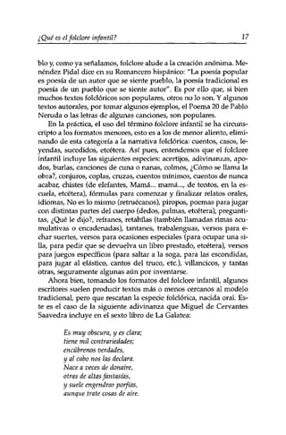 ¿Qué es el folclore infan til ? 17 
blo y, como ya señalamos, folclore alude a la creación anónima. Me-néndez 
Pidal dice en su Romancero hispánico: "La poesía popular 
es poesía de un autor que se siente pueblo, la poesía tradicional es 
poesía de un pueblo que se siente autor". Es por ello que, si bien 
muchos textos folclóricos son populares, otros no lo son. Y algunos 
textos aurórales, por tomar algunos ejemplos, el Poema 20 de Pablo 
Neruda o las letras de algunas canciones, son populares. 
En la práctica, el uso del término folclore infantil se ha circuns­cripto 
a los formatos menores, esto es a los de menor aliento, elimi­nando 
de esta categoría a la narrativa folclórica: cuentos, casos, le­yendas, 
sucedidos, etcétera. Así pues, entendemos que el folclore 
infantil incluye las siguientes especies: acertijos, adivinanzas, apo­dos, 
burlas, canciones de cuna o nanas, colmos, ¿Cómo se llama la 
obra?, conjuros, coplas, cruzas, cuentos mínimos, cuentos de nunca 
acabar, chistes (de elefantes, Mamá... mamá..., de tontos, en la es­cuela, 
etcétera), fórmulas para comenzar y finalizar relatos orales, 
idiomas, No es lo mismo (retruécanos), piropos, poemas para jugar 
con distintas partes del cuerpo (dedos, palmas, etcétera), pregunti-tas, 
¿Qué le dijo?, refranes, retahilas (también llamadas rimas acu­mulativas 
o encadenadas), tantanes, trabalenguas, versos para e-char 
suertes, versos para ocasiones especiales (para ocupar una si­lla, 
para pedir que se devuelva un libro prestado, etcétera), versos 
para juegos específicos (para saltar a la soga, para las escondidas, 
para jugar al elástico, cantos del truco, etc.), villancicos, y tantas 
otras, seguramente algunas aún por inventarse. 
Ahora bien, tomando los formatos del folclore infantil, algunos 
escritores suelen producir textos más o menos cercanos al modelo 
tradicional, pero que rescatan la especie folclórica, nacida oral. Es­te 
es el caso de la siguiente adivinanza que Miguel de Cervantes 
Saavedra incluye en el sexto libro de La Galatea: 
Es muy obscura, y es clara; 
tiene mil contrariedades; 
encúbrenos verdades, 
y al cabo nos las declara. 
Nace a veces de donaire, 
otras de altas fantasías, 
y suele engendrar porfías, 
aunque trate cosas de aire. 
 