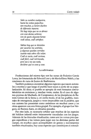 18 Canto rodado 
Sabe su nombre cualquiera, 
hasta los niños pequeños; 
son muchos, y tienen dueños 
de diferente manera. 
No hay vieja que no se abrace 
con una destas señoras; 
son de gusto algunas horas: 
cuál cansa, cuál satisface. 
Sabios hay que se desvelan 
por sacarles los sentidos, 
y algunos quedan corridos 
cuanto más sobre ello velan. 
Cuál es necia, cuál curiosa, 
cuál fácil, cuál intrincada, 
pero sea o no sea nada, 
decidme qué es cosa y cosa. 
La adivinanza 
Producciones del mismo tipo son las nanas de Federico García 
Lorca, los limmericks de Edward Lear y de María Elena Walsh, y las 
canciones de cuna de Juana de Ibarbourou. 
También podemos encontrar algunas especies que nacen autora-Íes 
y escritas y que luego el pueblo hace suyas a partir de su popu­larización. 
Es decir, el pueblo se apropia de esos formatos convir­tiéndolas 
en anónimas y, muchas veces, orales. Es el caso de algu­nos 
poemas de Machado, de Campoamor, de las jitanjáforas de Ra­món 
Gómez de la Serna y, en cierto modo, el de los graffitis, men­sajes 
de emergencia, juegos a veces impecables con la palabra, que 
sus autores los presentan como anónimos en muchos casos y en 
otros aparecen con una firma grupal. Por ejemplo, el grupo Los Ver-gara, 
en Buenos Aires, en décadas pasadas. 
Por otro lado, es necesario señalar que muchas de las especies 
del folclore infantil están íntimamente vinculadas con los juegos. 
Además de las fórmulas ritualizadas, como son los versos para jue­gos 
específicos o los versos para jugar con las distintas partes del 
cuerpo, en muchos casos acompañados de gestos y movimientos 
también ritualizados, hay unas especies que constituyen el extendi- 
 