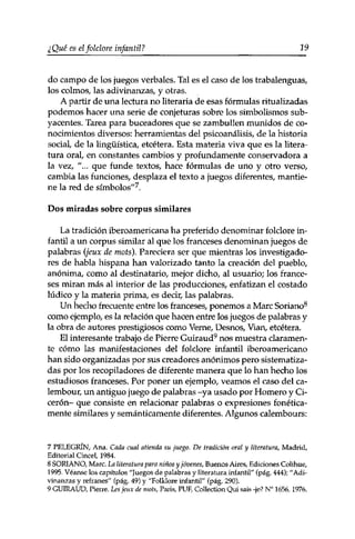 ¿Qué es el folclore infan til ? 19 
do campo de los juegos verbales. Tal es el caso de los trabalenguas, 
los colmos, las adivinanzas, y otras. 
A partir de una lectura no literaria de esas fórmulas ritualizadas 
podemos hacer una serie de conjeturas sobre los simbolismos sub­yacentes. 
Tarea para buceadores que se zambullen munidos de co­nocimientos 
diversos: herramientas del psicoanálisis, de la historia 
social, de la lingüística, etcétera. Esta materia viva que es la litera­tura 
oral, en constantes cambios y profundamente conservadora a 
la vez, "... que funde textos, hace fórmulas de uno y otro verso, 
cambia las funciones, desplaza el texto a juegos diferentes, mantie­ne 
la red de símbolos"7. 
Dos miradas sobre corpus similares 
La tradición iberoamericana ha preferido denominar folclore in­fantil 
a un corpus similar al que los franceses denominan juegos de 
palabras (jeux de mots). Pareciera ser que mientras los investigado­res 
de habla hispana han valorizado tanto la creación del pueblo, 
anónima, como al destinatario, mejor dicho, al usuario; los france­ses 
miran más al interior de las producciones, enfatizan el costado 
lúdico y la materia prima, es decir, las palabras. 
Un hecho frecuente entre los franceses, ponemos a Marc Soriano8 
como ejemplo, es la relación que hacen entre los juegos de palabras y 
la obra de autores prestigiosos como Verne, Desnos, Vian, etcétera. 
El interesante trabajo de Pierre Guiraud9 nos muestra claramen­te 
cómo las manifestaciones del folclore infantil iberoamericano 
han sido organizadas por sus creadores anónimos pero sistematiza­das 
por los recopiladores de diferente manera que lo han hecho los 
estudiosos franceses. Por poner un ejemplo, veamos el caso del ca­lembour, 
un antiguo juego de palabras -ya usado por Homero y Ci­cerón- 
que consiste en relacionar palabras o expresiones fonética­mente 
similares y semánticamente diferentes. Algunos calembours: 
7 PELEGRÍN, Ana. Cada cual atienda su juego. De tradición oral y literatura, Madrid, 
Editorial Cincel, 1984. 
8 SORIANO, Marc. La literatura para niños y jóvenes, Buenos Aires, Ediciones Colihue, 
1995. Véanse los capítulos "Juegos de palabras y literatura infantil" (pág. 444); ''Adi­vinanzas 
y refranes" (pág. 49) y "Folklore infantil" (pág. 290). 
9 GUIRAUD, Pierre. Les jeux de mots, Paris, PUF, Collection Qui sais -je? N° 1656,. 1976. 
 