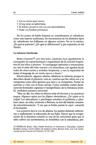 20 Canto rodado 
• Era un sereno poco sereno. 
• Si hoy votas no habrá botas. 
• El músico ejecutó el solo con una ametralladora. 
• Podar un frondoso prontuario. 
En los países de habla hispana no consideramos al calembour 
como una especie autónoma, los mecanismos de los distintos tipos 
de calembours los hallamos en algunos colmos, No es lo mismo, 
¿En qué se parecen?, ¿En qué se diferencian? y, por supuesto, en los 
chistes. 
La infancia idealizada 
Remo Ceserani10, por otro lado, cuestiona muy agudamente la 
concepción de espontaneidad y originalidad de la creación lingüís­tica 
de los niños y jóvenes. "La pedagogía optimista y rousseaunia-na 
creó el mito del niño cercano a la naturaleza, con agudas facul­tades 
de observación y sentidos despiertos, y con la capacidad de 
tratar el lenguaje de un modo nuevo y fresco." 
Efectivamente, algunos adultos idealizan la infancia porque la 
describen desde el prejuicio, esto es, cuentan que los niños son y se 
comportan como ellos quieren que sean y se comporten. Parten de 
asimilar al niño con el buen salvaje. Como correlato suelen desta­carse 
las bondades copiosas e insospechadas de la literatura infan­til, 
verdadera panacea universal. 
"Hoy en día, los niños se sientan ante el televisor y no practican 
juegos. Algunos optan por los flippers electrónicos. ¿De quién es la 
culpa? Los educadores y psicólogos estudian el problema y plan­tean 
casos: un niño, imitando a Batman, se tiró del balcón, murien­do 
instantáneamente. 'Y eso que se había puesto la capa', comentó 
el hermanito. 
Los expertos dan la voz de alarma: los padres deberían reflexio­nar 
y replantearse la educación de sus hijos. Parece que la recupe­ración 
de la literatura infantil es una de las soluciones para que el 
niño cultive sus sentimientos, se sensibilice con la naturaleza, per- 
10 CESERANI, Remo. Cómo enseñar literatura, en Literatura y Educación, Gustavo 
Bombini (comp.), Centro Editor de América Latina, Buenos Aires, Col. Los Funda­mentos 
de las Ciencias del Hombre, N° 50,1992. 
Anterior Inicio Siguiente 
 