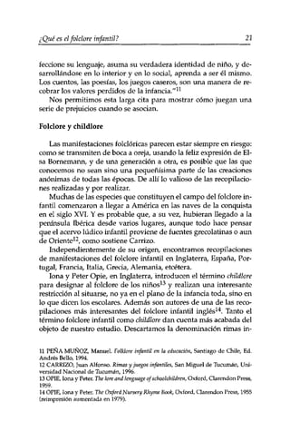 ¿ Qué es el folclore infantil ? 21 
feccione su lenguaje, asuma su verdadera identidad de niño, y de­sarrollándose 
en lo interior y en lo social, aprenda a ser él mismo. 
Los cuentos, las poesías, los juegos caseros, son una manera de re­cobrar 
los valores perdidos de la infancia/'11 
Nos permitimos esta larga cita para mostrar cómo juegan una 
serie de prejuicios cuando se asocian. 
Folclore y childlore 
Las manifestaciones folclóricas parecen estar siempre en riesgo: 
como se transmiten de boca a oreja, usando la feliz expresión de Ei­sa 
Bornemann, y de una generación a otra, es posible que las que 
conocemos no sean sino una pequeñísima parte de las creaciones 
anónimas de todas las épocas. De allí lo valioso de las recopilacio­nes 
realizadas y por realizar. 
Muchas de las especies que constituyen el campo del folclore in­fantil 
comenzaron a llegar a América en las naves de la conquista 
en el siglo XVI. Y es probable que, a su vez, hubieran llegado a la 
península Ibérica desde varios lugares, aunque todo hace pensar 
que el acervo lúdico infantil proviene de fuentes grecolatinas o aun 
de Oriente12, como sostiene Carrizo. 
Independientemente de su origen, encontramos recopilaciones 
de manifestaciones del folclore infantil en Inglaterra, España, Por­tugal, 
Francia, Italia, Grecia, Alemania, etcétera. 
lona y Peter Opie, en Inglaterra, introducen el término childlore 
para designar al folclore de los niños13 y realizan una interesante 
restricción al situarse, no ya en el plano de la infancia toda, sino en 
10 que dicen los escolares. Además son autores de una de las reco­pilaciones 
más interesantes del folclore infantil inglés14. Tanto el 
término folclore infantil como childlore dan cuenta más acabada del 
objeto de nuestro estudio. Descartamos la denominación rimas in- 
11 PEÑA MUÑOZ, Manuel. Folklore infantil en la educación, Santiago de Chile, Ed. 
Andrés Bello, 1994. 
12 CARRIZO, Juan Alfonso. Rimas y juegos infantiles, San Miguel de Tucumán, Uni­versidad 
Nacional de Tucumán, 1996. 
13 OPIE, lona y Peter. The lore and lenguage of schoolchildren, Oxford, Clarendon Press, 
1959. 
14 OPIE, lona y Peter. The Oxford Nursery Rhyme Book, Oxford, Clarendon Press, 1955 
(reimpresión aumentada en 1979). 
 