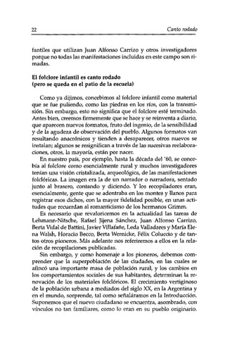 22 Canto rodado 
fantiles que utilizan Juan Alfonso Carrizo y otros investigadores 
porque no todas las manifestaciones incluidas en este campo son ri­madas. 
El folclore infantil es canto rodado 
(pero se queda en el patio de la escuela) 
Como ya dijimos, concebimos al folclore infantil como material 
que se fue puliendo, como las piedras en los ríos, con la transmi­sión. 
Sin embargo, esto no significa que el folclore esté terminado. 
Antes bien, creemos firmemente que se hace y se reinventa a diario, 
que aparecen nuevos formatos, fruto del ingenio, de la sensibilidad 
y de la agudeza de observación del pueblo. Algunos formatos van 
resultando anacrónicos y tienden a desaparecer, otros nuevos se 
instalan; algunos se resignifican a través de las sucesivas reelabora­ciones, 
otros, la mayoría, están por nacer. 
En nuestro país, por ejemplo, hasta la década del '60, se conce­bía 
al folclore como esencialmente rural y muchos investigadores 
tenían una visión cristalizada, arqueológica, de las manifestaciones 
folclóricas. La imagen era la de un narrador o narradora, sentado 
junto al brasero, contando y diciendo. Y los recopiladores eran, 
esencialmente, gente que se adentraba en los montes y llanos para 
registrar esos dichos, con la mayor fidelidad posible, en unas acti­tudes 
que recuerdan al romanticismo de los hermanos Grimm. 
Es necesario que revaloricemos en la actualidad las tareas de 
Lehmann-Nitsche, Rafael Jijena Sánchez, Juan Alfonso Carrizo, 
Berta Vidal de Battini, Javier Villafañe, Leda Valladares y María Ele­na 
Walsh, Horacio Becco, Berta Wernicke, Félix Coluccio y de tan­tos 
otros pioneros. Más adelante nos referiremos a ellos en la rela­ción 
de recopilaciones publicadas. 
Sin embargo, y como homenaje a los pioneros, debemos com­prender 
que la superpoblación de las ciudades, en las cuales se 
afincó una importante masa de población rural, y los cambios en 
los comportamientos sociales de sus habitantes, determinan la re­novación 
de los materiales folclóricos. El crecimiento vertiginoso 
de la población urbana a mediados del siglo XX, en la Argentina y 
en el mundo, sorprende, tal como señaláramos en la Introducción. 
Suponemos que el nuevo ciudadano se encuentra, asombrado, con 
vínculos no tan familiares, como lo eran en su pueblo originario. 
 