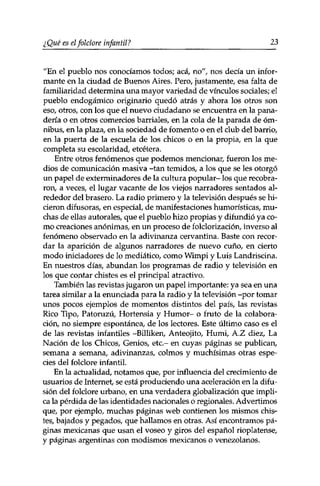 ¿ Qué es el folclore infantil ? 23 
"En el pueblo nos conocíamos todos; acá, no", nos decía un infor­mante 
en la ciudad de Buenos Aires. Pero, justamente, esa falta de 
familiaridad determina una mayor variedad de vínculos sociales; el 
pueblo endogámico originario quedó atrás y ahora los otros son 
eso, otros, con los que el nuevo ciudadano se encuentra en la pana­dería 
o en otros comercios barriales, en la cola de la parada de óm­nibus, 
en la plaza, en la sociedad de fomento o en el club del barrio, 
en la puerta de la escuela de los chicos o en la propia, en la que 
completa su escolaridad, etcétera. 
Entre otros fenómenos que podemos mencionar, fueron los me­dios 
de comunicación masiva -tan temidos, a los que se les otorgó 
un papel de exterminadores de la cultura popular- los que recobra­ron, 
a veces, el lugar vacante de los viejos narradores sentados al­rededor 
del brasero. La radio primero y la televisión después se hi­cieron 
difusoras, en especial, de manifestaciones humorísticas, mu­chas 
de ellas autorales, que el pueblo hizo propias y difundió ya co­mo 
creaciones anónimas, en un proceso de folclorización, inverso al 
fenómeno observado en la adivinanza cervantina. Baste con recor­dar 
la aparición de algunos narradores de nuevo cuño, en cierto 
modo iniciadores de lo mediático, como Wimpi y Luis Landriscina. 
En nuestros días, abundan los programas de radio y televisión en 
los que contar chistes es el principal atractivo. 
También las revistas jugaron un papel importante: ya sea en una 
tarea similar a la enunciada para la radio y la televisión -por tomar 
unos pocos ejemplos de momentos distintos del país, las revistas 
Rico Tipo, Patoruzú, Hortensia y Humor- o fruto de la colabora­ción, 
no siempre espontánea, de los lectores. Este último caso es el 
de las revistas infantiles -Billiken, Anteojito, Humi, A.Z diez, La 
Nación de los Chicos, Genios, etc.- en cuyas páginas se publican, 
semana a semana, adivinanzas, colmos y muchísimas otras espe­cies 
del folclore infantil. 
En la actualidad, notamos que, por influencia del crecimiento de 
usuarios de Internet, se está produciendo una aceleración en la difu­sión 
del folclore urbano, en una verdadera globalización que impli­ca 
la pérdida de las identidades nacionales o regionales. Advertimos 
que, por ejemplo, muchas páginas web contienen los mismos chis­tes, 
bajados y pegados, que hallamos en otras. Así encontramos pá­ginas 
mexicanas que usan el voseo y giros del español rioplatense, 
y páginas argentinas con modismos mexicanos o venezolanos. 
 