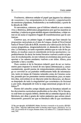 24 Canto rodado 
Finalmente, debemos señalar el papel que jugaron las colonias 
de vacaciones y los campamentos en la creación y popularización 
de canciones populares, tradicionales y no tradicionales, a partir de 
la década de 1960. 
Si convenimos, entonces, que el folclore infantil es una materia 
viva y dinámica, debiéramos preguntarnos por qué los maestros se 
resistían, y todavía en gran medida siguen resistiéndose, a dejar en­trar 
en las aulas el riquísimo bagaje de manifestaciones que lo con­forman. 
Creemos que, en primer lugar, el rumbo que han tomado las 
propuestas curriculares en el área de Lengua, desde el Nivel Inicial 
hasta el Tercer Ciclo de la EGB, muestra una valorización de los dis­cursos 
pragmáticos, desgraciadamente en desmedro de los litera­rios. 
La literatura, en tanto expresión artística que se vale de las pa­labras, 
en muchos casos es considerada en forma oportunista y su­perficialmente. 
Es decir, los textos literarios vuelven a sufrir un pro­ceso 
de escolarización, no son valiosos en sí mismos sino por lo que 
aportan a los saberes escolares; vuelven a ser útiles. Ahora, para 
aprender a leer y escribir. 
Duro camino el de la literatura infantil: pasó de ser un instru­mento 
para imponer la moral de una época determinada y, conse­cuentemente, 
aportó pautas de comportamiento edulcoradas, lue­go 
se convirtió en un portador estéticamente bello de informacio­nes, 
tanto en temas de Ciencias naturales como de Ciencias socia­les, 
pasando por los presuntos cuentos matemáticos, para, en nues­tros 
días, convertirse en un discurso entre los discursos, un discur­so 
despojado de toda la singularidad que caracteriza a lo ficcional 
y, por ende, despojado de toda la carga emocional propia de lo ar­tístico. 
15 
Dentro del estrecho campo dejado para la literatura infantil en 
los documentos curriculares producidos en los años '90, la literatu­ra 
oral tiene un espacio ínfimo, dentro del ya estrecho espacio de la 
literatura, por obra y gracia de varios prejuicios que actúan simul­táneamente: 
parecería ser que es literatura sólo lo que escribieron 
15 Ver, por ejemplo, ALVARADO, Maite. Escritura e invención en la escuela y SILVEY-RA, 
Carlos, "Algunas reflexiones sobre la relación entre lengua y literatura" en: Los 
CBC y la enseñanza de la Lengua, Buenos Aires, A.Z editora S.A., Colección Pensar el 
aula, 1997. 
 