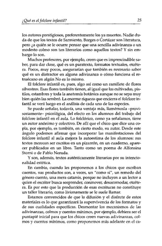 ¿ Qué es el folclore infantil ? 25 
los autores prestigiosos, preferentemente los ya muertos. Nadie du­da 
de que los textos de Sarmiento, Borges o Cortázar son literatura, 
pero ¿a quién se le ocurre pensar que una sencilla adivinanza o un 
modesto colmo son tan literarios como aquellos textos? Y sin em­bargo 
lo son. 
Muchos profesores, por ejemplo, creen que es imprescindible sa­ber, 
para dar clase, qué es un paratexto, formatos textuales, etcéte­ra. 
Pocos, muy pocos, asegurarían que también es necesario saber 
qué es un distractor en alguna adivinanza o cómo funciona el re­truécano 
en algún No es lo mismo. 
El folclore infantil es, pues, algo así como un ramillete de flores 
silvestres. Esas flores también tienen, al igual que las cultivadas, pis­tilos, 
estambres y toda la anatomía botánica aunque no se sepa muy 
bien quién las sembró. La enorme riqueza que encierra el folclore in­fantil 
se verá luego en el análisis de cada una de las especies. 
Se puede señalar, todavía, una ventaja más, llamémosla -provi­soriamente- 
psicológica, del efecto en los alumnos del trabajo del 
folclore infantil en el aula. Lo folclórico, como ya señalamos, tiene 
un autor anónimo y colectivo. De allí que el chico que dice una co­pla, 
por ejemplo, es también, en cierto modo, su autor. Desde este 
ángulo podemos afirmar que incorporar las manifestaciones del 
folclore infantil al aula mejora la autoestima de los alumnos: sus 
textos merecen ser escritos en un pizarrón, en un cuaderno, apare­cer 
publicados en un libro. Tanto como un poema de Alfonsina 
Storni o de Pablo Neruda. 
Y son, además, textos auténticamente literarios por su intencio­nalidad 
estética. 
En cambio, cuando les proponemos a los chicos que escriban 
cuentos, sus productos son, a veces, un "como si", un remedo del 
género cuento, una mera catarsis, porque no incluyen a un lector a 
quien el escritor busca sorprender, conmover, desacomodar, etcéte­ra. 
Es por esto que la producción de esas escrituras no constituye 
un taller literario, como livianamente se le suele llamar. 
Estamos convencidos de que la difusión y el disfrute de estos 
materiales es lo que garantizará la supervivencia de los formatos y 
de sus cualidades específicas. Desmontar los mecanismos de las 
adivinanzas, colmos y cuentos mínimos, por ejemplo, debiera ser el 
puntapié inicial para que los chicos creen nuevas adivinanzas, col­mos 
y cuentos mínimos, como proponemos más adelante en el ca- 
 