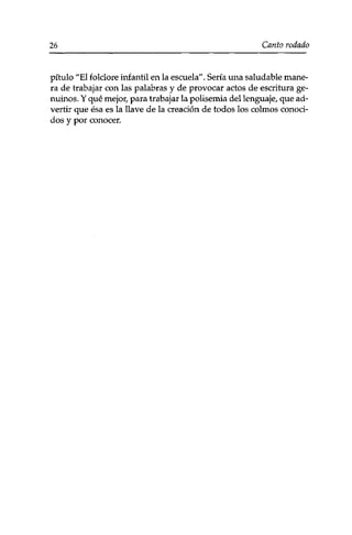 26 Canto rodado 
pítulo "El folclore infantil en la escuela". Sería una saludable mane­ra 
de trabajar con las palabras y de provocar actos de escritura ge-nuinos. 
Y qué mejor,, para trabajar la polisemia del lenguaje, que ad­vertir 
que ésa es la llave de la creación de todos los colmos conoci­dos 
y por conocer. 
 