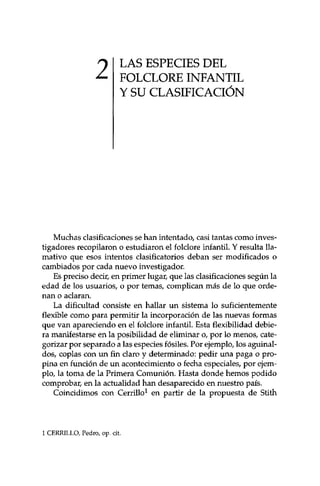 2 LAS ESPECIES DEL 
FOLCLORE INFANTIL 
Y SU CLASIFICACIÓN 
Muchas clasificaciones se han intentado/ casi tantas como inves­tigadores 
recopilaron o estudiaron el foklore infantil. Y resulta lla­mativo 
que esos intentos clasificatorios deban ser modificados o 
cambiados por cada nuevo investigador. 
Es preciso decir, en primer lugar, que las clasificaciones según la 
edad de los usuarios, o por temas, complican más de lo que orde­nan 
o aclaran. 
La dificultad consiste en hallar un sistema lo suficientemente 
flexible como para permitir la incorporación de las nuevas formas 
que van apareciendo en el folclore infantil Esta flexibilidad debie­ra 
manifestarse en la posibilidad de eliminar o, por lo menos, cate-gorizar 
por separado a las especies fósiles. Por ejemplo, los aguinal­dos, 
coplas con un fin claro y determinado: pedir una paga o pro­pina 
en función de un acontecimiento o fecha especiales, por ejem­plo, 
la toma de la Primera Comunión, Hasta donde hemos podido 
comprobar, en la actualidad han desaparecido en nuestro país. 
Coincidimos con Cerrillo1 en partir de la propuesta de Stith 
1 CERRILLO, Pedro, op. cit. 
 
