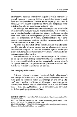 28 Canto rodado 
Thompson2 a pesar de estar elaborada para el cuento folclórico. Es 
central, creemos, el concepto de tipo, al que definimos como mani­festación 
de existencia autónoma de los otros tipos, ya sea por su fi­nalidad, 
porque se usan en contextos diferentes o porque sus carac­terísticas 
formales los singularizan a simple vista. 
Sin embargo, nos parece oportuno señalar que tanto nuestra cla­sificación 
como cualquier otra, no puede ser exacta, en el sentido en 
que lo intentan las claves dicotómicas ideadas por Linneo para los 
seres vivos. Si las mutaciones pueden generar problemas en las cla­ves 
de los especialistas en Biología, ¡cuántos conflictos no se gene­rarán 
en un universo de objetos a clasificar cuya característica es la 
mutación constante de esos objetos! 
Además, otra dificultad estriba en la bivalencia de ciertas espe­cies. 
Por ejemplo, algunos piropos son, simultáneamente, por su 
forma estrófica, coplas. Un caso similar es el de algunas rondas y de 
ciertos trabalenguas que hemos comprobado que son utilizadas co­mo 
versos para echar suertes. 
Es nuestra intención hacer una breve descripción de cada una 
de las especies anunciadas precedentemente para intentar definir­las 
por sus especificidades y mostrar su particular riqueza a través 
de algunos ejemplos. Las presentaremos por orden alfabético para 
facilitar las futuras búsquedas de los lectores. 
Los acertijos y adivinanzas 
A simple vista parece atinado el planteo de Gárfer y Fernández3; 
son acertijos las adivinanzas en prosa, reservando este último tér­mino 
para las formas en verso. Sin embargo, en una obra poste­rior4, 
bajo el nombre genérico de acertijos aparecen especies que es­tán 
muy lejos de éstos y de las adivinanzas. Tal es el caso de los tan­tanes 
(o tan... tan...), ¿Qué le dijo? (para nosotros una de las varian­tes 
de la especie preguntitas), etcétera. 
2 STITH THOMPSON, Motif index of folk-liter ature, 6 vol,, Copenhague, Indiana Uni­versity 
Press, 1955. 
3 GÁRFER, José Luis y FERNÁNDEZ, Concha. Adivinancero popular español, 2 vol., 
Madrid, Ed. Taurus, Col. Temas de España, 1984. 
4 GÁRFER, José Luis y FERNÁNDEZ, Concha. Acertifero mitológico español, Madrid, 
Ediciones del Prado, Col. Palabras mayores, 1995. 
 