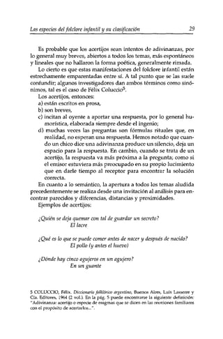 Las especies delfolclore infantil y su clasificación 29 
Es probable que los acertijos sean intentos de adivinanzas, por 
lo general muy breves, abiertos a todos los temas, más espontáneos 
y lineales que no hallaron la forma poética, generalmente rimada. 
Lo cierto es que estas manifestaciones del folclore infantil están 
estrechamente emparentadas entre si. A tal punto que se las suele 
confundir; algunos investigadores dan ambos términos como sinó­nimos, 
tal es el caso de Félix Coluccio5. 
Los acertijos, entonces: 
a) están escritos en prosa, 
b) son breves, 
c) incitan al oyente a aportar una respuesta, por lo general hu­morística, 
elaborada siempre desde el ingenio; 
d) muchas veces las preguntas son fórmulas rituales que, en 
realidad, no esperan una respuesta. Hemos notado que cuan­do 
un chico dice una adivinanza produce un silencio, deja un 
espacio para la respuesta. En cambio, cuando se trata de un 
acertijo, la respuesta va más próxima a la pregunta; como si 
el emisor estuviera más preocupado en su propio lucimiento 
que en darle tiempo al receptor para encontrar la solución 
correcta. 
En cuanto a lo semántico, la apertura a todos los temas aludida 
precedentemente se realiza desde una invitación al análisis para en­contrar 
parecidos y diferencias, distancias y proximidades. 
Ejemplos de acertijos: 
¿Quién se deja quemar con tal de guardar un secreto? 
El lacre 
¿Qué es lo que se puede comer antes de nacer y después de nacido? 
El pollo (y antes el huevo) 
¿Dónde hay cinco agujeros en un agujero? 
En un guante 
5 COLUCCIO, Félix. Diccionario folklórico argentino, Buenos Aires, Luis Lasserre y 
Cía. Editores, 1964 (2 vol.). En la pág. 5 puede encontrarse la siguiente definición: 
"Adivinanza: acertijo o especie de enigmas que se dicen en las reuniones familiares 
con el propósito de acertarlos...". 
 