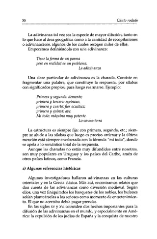 30 Canto rodado 
La adivinanza tal vez sea la especie de mayor difusión, tanto en 
lo que hace al área geográfica como a la cantidad de recopilaciones 
o adivinanceros, algunos de los cuales recogen miles de ellas. 
Empecemos definiéndola con una adivinanza: 
Tiene la forma de un poema 
pero en realidad es un problema. 
La adivinanza 
Una clase particular de adivinanza es la charada. Consiste en 
fragmentar una palabra, que constituye la respuesta, por silabas 
con significados propios, para luego rearmarse. Ejemplo: 
Primera y segunda: demente; 
primera y tercera: espinazo; 
primera y cuarta: flor acuática; 
primera y quinta: ave. 
Mi todo: máquina muy potente. 
Lo-co-mo-to-ra 
La estructura es siempre fija: con primera, segunda, etc.; siem­pre 
se alude a las silabas que luego es preciso ordenar y la última 
mención está siempre encabezada con la fórmula "mi todo", donde 
se apela a lo semántico total de la respuesta. 
Aunque las charadas no están muy difundidas entre nosotros, 
son muy populares en Uruguay y los países del Caribe, amén de 
otros países latinos, como Francia. 
a) Algunas referencias históricas 
Algunos investigadores hallaron adivinanzas en las culturas 
orientales y en la Grecia clásica. Más acá, encontramos relatos que 
dan cuenta de las adivinanzas como diversión medieval. Según 
ellos, una vez finiquitados los banquetes de los nobles, los bufones 
solían planteárselas a los señores como momento de entretenimien­to. 
El que no acertaba debía pagar prendas. 
En los siglos xv y xvi coinciden dos hechos importantes para la 
difusión de las adivinanzas en el mundo, y especialmente en Amé­rica: 
la expulsión de los judíos de España y la conquista de nuestro 
 