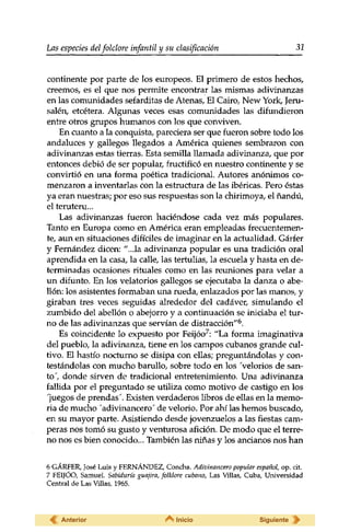 Las especies delfolclore infantil y su clasificación 32 
continente por parte de los europeos. El primero de estos hechos, 
creemos, es el que nos permite encontrar las mismas adivinanzas 
en las comunidades sefarditas de Atenas, El Cairo, New York, Jeru-salén, 
etcétera. Algunas veces esas comunidades las difundieron 
entre otros grupos humanos con los que conviven. 
En cuanto a la conquista, pareciera ser que fueron sobre todo los 
andaluces y gallegos llegados a América quienes sembraron con 
adivinanzas estas tierras. Esta semilla llamada adivinanza, que por 
entonces debió de ser popular, fructificó en nuestro continente y se 
convirtió en una forma poética tradicional. Autores anónimos co­menzaron 
a inventarlas con la estructura de las ibéricas. Pero éstas 
ya eran nuestras; por eso sus respuestas son la chirimoya, el ñandú, 
el teruteru... 
Las adivinanzas fueron haciéndose cada vez más populares. 
Tanto en Europa como en América eran empleadas frecuentemen­te, 
aun en situaciones difíciles de imaginar en la actualidad. Gárfer 
y Fernández dicen: "...la adivinanza popular es una tradición oral 
aprendida en la casa, la calle, las tertulias, la escuela y hasta en de­terminadas 
ocasiones rituales como en las reuniones para velar a 
un difunto. En los velatorios gallegos se ejecutaba la danza o abe-llón: 
los asistentes formaban una rueda, enlazados por las manos, y 
giraban tres veces seguidas alrededor del cadáver, simulando el 
zumbido del abellón o abejorro y a continuación se iniciaba el tur­no 
de las adivinanzas que servían de distracción"6. 
Es coincidente lo expuesto por Feijóo7: "La forma imaginativa 
del pueblo, la adivinanza, tiene en los campos cubanos grande cul­tivo. 
El hastío nocturno se disipa con ellas; preguntándolas y con­testándolas 
con mucho barullo, sobre todo en los Velorios de san­to', 
donde sirven de tradicional entretenimiento. Una adivinanza 
fallida por el preguntado se utiliza como motivo de castigo en los 
"juegos de prendas". Existen verdaderos libros de ellas en la memo­ria 
de mucho 'adivinancero' de velorio. Por ahí las hemos buscado, 
en su mayor parte. Asistiendo desde jovenzuelos a las fiestas cam­peras 
nos tomó su gusto y venturosa afición. De modo que el terre­no 
nos es bien conocido... También las niñas y los ancianos nos han 
6 GÁRFER, José Luis y FERNÁNDEZ, Concha. Adivinancero popular español, op. cit. 
7 FEIJÓO, Samuel. Sabiduría guajira, folklore cubano, Las Villas, Cuba, Universidad 
Central de Las Villas, 1965. 
Anterior Inicio Siguiente 
 