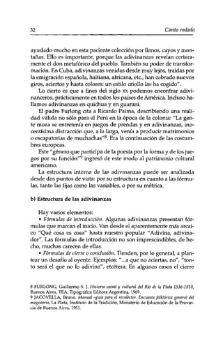 32 Canto rodado 
ayudado mucho en esta paciente colección por llanos, cayos y mon­tañas. 
Ello es importante, porque las adivinanzas revelan certera­mente 
el don metafórico del pueblo. También su poder de transfor­mación. 
En Cuba, adivinanzas venidas desde muy lejos, traídas por 
la emigración española, haitiana, africana, etc., han cobrado nuevos 
giros, aciertos y hasta colores: un estilo criollo las ha cogido"'. 
Lo cierto es que a fines del siglo xx podemos encontrar adivi-nanceros, 
prácticamente en todos los países de América. Incluso ha­llamos 
adivinanzas en quichua y en guaraní. 
El padre Furlong cita a Ricardo Palma, describiendo una reali­dad 
válida no sólo para el Perú en la época de la colonia: "La gen­te 
moza se entretenía en juegos de prendas y en adivinanzas, ino­centísima 
distracción que, a la larga, venía a producir matrimonios 
o escapatorias de muchachas"8. Era la continuación de las costum­bres 
europeas. 
Este "género que participa de la poesía por la forma y de los jue­gos 
por su función"9 ingresó de este modo al patrimonio cultural 
americano. 
La estructura interna de las adivinanzas puede ser analizada 
desde dos puntos de vista: por su estructura en cuanto a las fórmu­las, 
tanto las fijas como las variables, o por su métrica. 
b) Estructura de las adivinanzas 
Hay varios elementos: 
• Fórmulas de introducción. Algunas adivinanzas presentan fór­mulas 
que marcan el inicio. Van desde el aparentemente más arcai­co 
"Qué cosa es cosa" hasta nuestro popular "Adivina, adivina­dor". 
Las fórmulas de introducción no son imprescindibles, de he­cho, 
muchas carecen de ellas. 
• Fórmulas de cierre o conclusión. Tienden, por lo general, a plan­tear 
un desafío al oyente. Ejemplos: "...a que no aciertas, no", "ton­to 
será el que no lo adivina", etcétera. En algunos casos el cierre 
8 FURLONG, Guillermo S. J. Historia social y cultural del Río de la Plata 1536-1810, 
Buenos Aires, TEA, Tipográfica Editora Argentina, 1969. 
9 JACOVELLA, Bruno. Manual -guia para el recolector. Encuesta folklórica general del 
magisterio, La Plata, Instituto de la Tradición, Ministerio de Educación de la Provin­cia 
de Buenos Aires, 1951. 
 