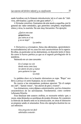 Las especies delfolclore infantil y su clasificación 33 
suele fundirse con la fórmula introductoria: tal es el caso de "Adi­vina, 
adivinador,/¿quién es este gran señor?...". 
• Fórmulas comodines. Llamamos de este modo a aquellas, por lo 
general sin valor semántico, que permiten completar, respetando 
ritmo y rima, la cuarteta. No son muy frecuentes. Por ejemplo: 
¿Qué es una cosa 
quiquiricosa 
que entra en el río 
y no se moja? 
La sombra 
• Distractores y orientadores. Estos dos elementos, aparentemen­te 
contradictorios, tal vez sean los más característicos de la especie. 
En ellos, en particular en los distractores, se deposita tanto el desa­fío 
como la fuerza poética ya que es el espacio privilegiado de la 
metáfora. 
Veámoslo en un caso concreto: 
En el campo me crié 
dando voces como loca; 
me ataron de pies y manos 
para quitarme la ropa. 
La oveja 
La palabra clave en la función distractora es ropa. "Ropa" nos 
lleva a pensar en seres humanos, no en animales. 
En cuanto a los orientadores podemos apuntar: "En el campo 
me crié", "dando voces", "me ataron de pies y manos". 
Los distractores, como dijimos anteriormente, son los elementos 
característicos de las adivinanzas. Fundamental, como sostiene 
Lehmann-Nitsche. 
Para finalizar este somero análisis, es necesario señalar que, a 
veces, estas fórmulas se combinan de modos diversos. En ocasiones 
la fórmula de desafío está en la introducción, en otras el distractor 
se propone unido al orientador. Estos dos ejemplos ilustran los ca­sos 
referidos: 
Una pregunta tan fácil 
sabiéndola contestar: 
 