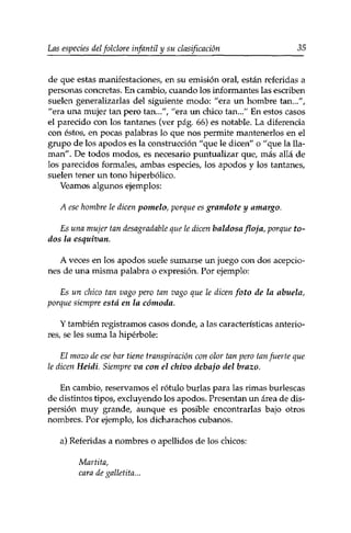 Las especies del folclore infantil y su clasificación 35 
de que estas manifestaciones, en su emisión oral, están referidas a 
personas concretas. En cambio, cuando los informantes las escriben 
suelen generalizarlas del siguiente modo: "era un hombre tan...", 
"era una mujer tan pero tan...", "era un chico tan..." En estos casos 
el parecido con los tantanes (ver pág. 66) es notable. La diferencia 
con éstos, en pocas palabras lo que nos permite mantenerlos en el 
grupo de los apodos es la construcción "que le dicen" o "que la lla­man". 
De todos modos, es necesario puntualizar que, más allá de 
los parecidos formales, ambas especies, los apodos y los tantanes, 
suelen tener un tono hiperbólico. 
Veamos algunos ejemplos: 
A ese hombre le dicen pomelo, porque es grandote y amargo. 
Es una mujer tan desagradable que le dicen baldosa floja, porque to­dos 
la esquivan. 
A veces en los apodos suele sumarse un juego con dos acepcio­nes 
de una misma palabra o expresión. Por ejemplo: 
Es un chico tan vago pero tan vago que le dicen foto de la abuela, 
porque siempre está en la cómoda. 
Y también registramos casos donde, a las características anterio­res, 
se les suma la hipérbole: 
El mozo de ese bar tiene transpiración con olor tan pero tan fuerte que 
le dicen Heidi. Siempre va con el chivo debajo del brazo. 
En cambio, reservamos el rótulo burlas para las rimas burlescas 
de distintos tipos, excluyendo los apodos. Presentan un área de dis­persión 
muy grande, aunque es posible encontrarlas bajo otros 
nombres. Por ejemplo, los dicharachos cubanos. 
a) Referidas a nombres o apellidos de los chicos: 
Martita, 
cara de galletita... 
 