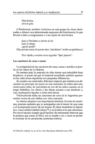 Las especies delfolclore infantil y su clasificación 37 
Ñata barata, 
cara de gata. 
f) Finalmente, también incluimos en este grupo las rimas desti­nadas 
a obtener una determinada respuesta del interlocutor/ lo que 
llevará a éste a avergonzarse o a ser sujeto de una broma: 
Juan y Pínchame se fueron al río, 
Juan se ahogó, 
¿quién quedó? 
(Tan pronto como el oyente dice "pínchame" recibe un pinchazo.) 
Decí rápido y muchas veces seguidas "lápiz japonés". 
Las canciones de cuna o nanas 
La antigüedad de las canciones de cuna, nanas o arrullos se pier­de 
en las raices de la Historia. 
En nuestro país, la mayoría de ellas tienen una indudable base 
hispánica, al punto tal que el material recopilado también aparece 
en las colecciones españolas con pequeñas diferencias. 
En cuanto a su contenido, debemos empezar por señalar una ob­viedad: 
en principio las nanas no son canciones de niños sino can­ciones 
para niños. Se convierten en voz de los niños cuando, en el 
juego simbólico, los chicos y las chicas acunan a sus muñecas o, 
aun, muñequitos ligados a series televisivas. 
Prácticamente todas las canciones de cuna de la Argentina pre­sentan 
versos de seis silabas con rima asonante. 
Lo rítmico adquiere una importancia absoluta. Se trata de cancio­nes, 
poemas cantados que se acompañan con el mecer de una cuna 
o el acompasado mecer de los brazos. El ritmo monótono (o hipnó­tico, 
como señala Gabriel Celaya10) y no la letra es lo que adormece. 
Por eso el tarareo cumple igual función. Es interesante observar que 
la persona que acuna al chico, sea su madre o no, a veces se permi­te 
confesar en la cancioncita cuestiones íntimas. 
10 CELAYA, Gabriel. La voz de los niños, Barcelona, Editorial Laia, 1972. 
 