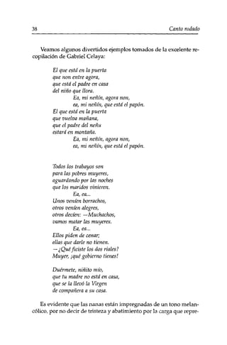 38 Canto rodado 
Veamos algunos divertidos ejemplos tomados de la excelente re­copilación 
de Gabriel Celaya: 
El que está en la puerta 
que non entre agora, 
que está el padre en casa 
del niño que llora. 
Ea, mi neñín, agora non, 
ea, mi neñín, que está el papón. 
El que está en la puerta 
que vuelva mañana, 
que el padre del neñu 
estará en montaña. 
Ea, mi neñín, agora non, 
ea, mi neñín, que está el papón. 
Todos los trabayos son 
para las pobres muyeres, 
aguardando por las noches 
que los maridos vinieren. 
Ea, ea... 
Unos veníen borrachos, 
otros veníen alegres, 
otros decíen: —Muchachos, 
vamos matar las muyeres. 
Ea, ea... 
Ellos piden de cenar; 
ellas que darle no tienen. 
— ¿Quéfiaste los dos ríales? 
Muyer, ¡qué gobierno tienes! 
Duérmete, niñito mío, 
que tu madre no está en casa, 
que se la llevó la Virgen 
de compañera a su casa. 
Es evidente que las nanas están impregnadas de un tono melan­cólico, 
por no decir de tristeza y abatimiento por la carga que repre- 
 