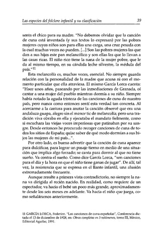 Las especies delfolclore infantil y su clasificación 39 
senta el chico para su madre. "No debemos olvidar que la canción 
de cuna está inventada (y sus textos lo expresan) por las pobres 
mujeres cuyos niños son para ellas una carga, una cruz pesada con 
la cual muchas veces no pueden. [...] Son las pobres mujeres las que 
dan a sus hijos este pan melancólico y son ellas las que lo llevan a 
las casas ricas. El niño rico tiene la nana de la mujer pobre, que le 
da al mismo tiempo, en su candida leche silvestre, la médula del 
país/'11 
Esta melancolía es, muchas veces, esencial. No siempre guarda 
relación con la personalidad de la madre que acuna ni con el mo­mento 
particular que ella atraviesa. El mismo García Lorca cuenta: 
"Hace unos años, paseando por las inmediaciones de Granada, oí 
cantar a una mujer del pueblo mientras dormía a su niño. Siempre 
había notado la aguda tristeza de las canciones de cuna de nuestro 
país, pero nunca como entonces sentí esta verdad tan concreta. Al 
acercarme a la cantora para anotar la canción observé que era una 
andaluza guapa, alegre sin el menor tic de melancolía; pero una tra­dición 
viva obraba en ella y ejecutaba el mandato fielmente, como 
si escuchara las viejas voces imperiosas que patinaban por su san­gre. 
Desde entonces he procurado recoger canciones de cuna de to­dos 
los sitios de España; quise saber de qué modo dormían a sus hi­jos 
las mujeres de mi país...". 
Por otro lado, es bueno advertir que la canción de cuna aparece 
para dulcificar, para lograr un pasaje tierno en medio de una situa­ción 
que implica algo forzado; se canta para dormir al que no tiene 
sueño. Va contra el sueño. Como dice García Lorca, "son canciones 
para el día y la hora en que el niño tiene ganas de jugar". De allí, tal 
vez, la resistencia que se expresa en el llanto infantil, una alusión 
extremadamente frecuente. 
Aunque resulte a primera vista contradictorio, no siempre la na­na 
va dirigida al recién nacido. En realidad, como requiere de un 
espectador, va hacia el bebé un poco más grande, aproximadamen­te 
desde los seis meses en adelante. Va hacia el niño que juega, co­mo 
señaláramos anteriormente. 
11 GARCÍA LORCA, Federico. "Las canciones de cuna españolas", Conferencia dic­tada 
el 13 de diciembre de 1928, en: Obras completas en 3 volúmenes, tomo III, México, 
Editorial Aguilar, 1991. 
 