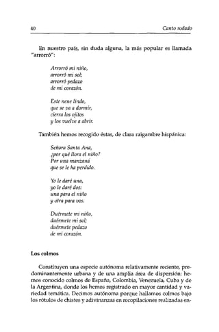 40 Canto rodado 
En nuestro país, sin duda alguna, la más popular es llamada 
"arrorró": 
Arrorró mi niño, 
arrorró mi sol; 
arrorró pedazo 
de mi corazón. 
Este nene lindo, 
que se va a dormir, 
cierra los ojitos 
y los vuelve a abrir. 
También hemos recogido éstas, de clara raigambre hispánica: 
Señora Santa Ana, 
¿por qué llora el niño? 
Por una manzana 
que se le ha perdido. 
Yo le daré una, 
yo le daré dos: 
una para el niño 
y otra para vos. 
Duérmete mi niño, 
duérmete mi sol; 
duérmete pedazo 
de mi corazón. 
Los colmos 
Constituyen una especie autónoma relativamente reciente, pre­dominantemente 
urbana y de una amplia área de dispersión: he­mos 
conocido colmos de España, Colombia, Venezuela, Cuba y de 
la Argentina, donde los hemos registrado en mayor cantidad y va­riedad 
temática. Decimos autónoma porque hallamos colmos bajo 
los rótulos de chistes y adivinanzas en recopilaciones realizadas en- 
 