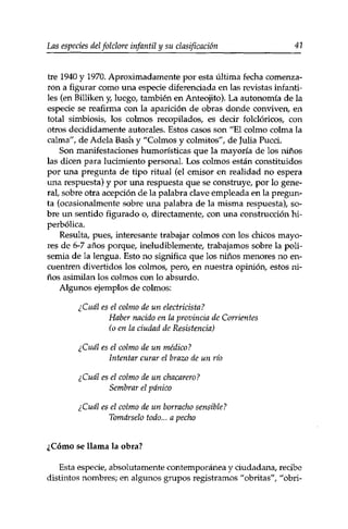 Las especies delfolclore infantil y su clasificación 41 
tre 1940 y 1970. Aproximadamente por esta última fecha comenza­ron 
a figurar como una especie diferenciada en las revistas infanti­les 
(en Billiken y, luego, también en Anteojito). La autonomía de la 
especie se reafirma con la aparición de obras donde conviven,, en 
total simbiosis, los colmos recopilados, es decir folclóricos, con 
otros decididamente autorales. Estos casos son "El colmo colma la 
calma", de Adela Bash y "Colmos y colmitos", de Julia Pucci. 
Son manifestaciones humorísticas que la mayoría de los niños 
las dicen para lucimiento personal. Los colmos están constituidos 
por una pregunta de tipo ritual (el emisor en realidad no espera 
una respuesta) y por una respuesta que se construye, por lo gene­ral, 
sobre otra acepción de la palabra clave empleada en la pregun­ta 
(ocasionalmente sobre una palabra de la misma respuesta), so­bre 
un sentido figurado o, directamente, con una construcción hi­perbólica. 
Resulta, pues, interesante trabajar colmos con los chicos mayo­res 
de 6-7 años porque, ineludiblemente, trabajamos sobre la poli­semia 
de la lengua. Esto no significa que los niños menores no en­cuentren 
divertidos los colmos, pero, en nuestra opinión, estos ni­ños 
asimilan los colmos con lo absurdo. 
Algunos ejemplos de colmos: 
¿Cuál es el colmo de un electricista? 
Haber nacido en la provincia de Corrientes 
(o en la ciudad de Resistencia) 
¿Cuál es el colmo de un médico? 
Intentar curar el brazo de un río 
¿Cuál es el colmo de un chacarero? 
Sembrar el pánico 
¿Cuál es el colmo de un borracho sensible? 
Tomárselo todo... a pecho 
¿Cómo se llama la obra? 
Esta especie, absolutamente contemporánea y ciudadana, recibe 
distintos nombres; en algunos grupos registramos "obritas", "obri- 
 
