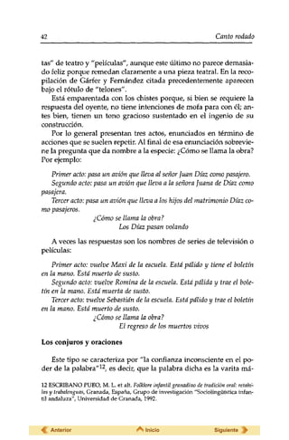 42 Canto rodado 
tas" de teatro y "películas", aunque este último no parece demasia­do 
feliz porque remedan claramente a una pieza teatral. En la reco­pilación 
de Gárfer y Fernández citada precedentemente aparecen 
bajo el rótulo de "telones". 
Está emparentada con los chistes porque, si bien se requiere la 
respuesta del oyente, no tiene intenciones de mofa para con él; an­tes 
bien, tienen un tono gracioso sustentado en el ingenio de su 
construcción. 
Por lo general presentan tres actos, enunciados en término de 
acciones que se suelen repetir. Al final de esa enunciación sobrevie­ne 
la pregunta que da nombre a la especie: ¿Cómo se llama la obra? 
Por ejemplo: 
Primer acto: pasa un avión que lleva al señor Juan Díaz como pasajero. 
Segundo acto: pasa un avión que lleva a la señora Juana de Díaz como 
pasajera. 
Tercer acto: pasa un avión que lleva a los hijos del matrimonio Díaz co­mo 
pasajeros. 
¿Cómo se llama la obra? 
Los Díaz pasan volando 
A veces las respuestas son los nombres de series de televisión o 
películas: 
Primer acto: vuelve Maxi de la escuela. Está pálido y tiene el boletín 
en la mano. Está muerto de susto. 
Segundo acto: vuelve Romina de la escuela. Está pálida y trae el bole-tin 
en la mano. Está muerta de susto. 
Tercer acto: vuelve Sebastián de la escuela. Está pálido y trae el boletín 
en la mano. Está muerto de susto. 
¿Cómo se llama la obra? 
El regreso de los muertos vivos 
Los conjuros y oraciones 
Este tipo se caracteriza por "la confianza inconsciente en el po­der 
de la palabra"12, es decir, que la palabra dicha es la varita má- 
12 ESCRIBANO PUEO, M. L. et alt. Folklore infantil granadino de tradición oral: retahi­las 
y trabalenguas, Granada, España, Grupo de investigación "Sociolingüística infan­til 
andaluza", Universidad de Granada, 1992. 
Anterior Inicio Siguiente 
 