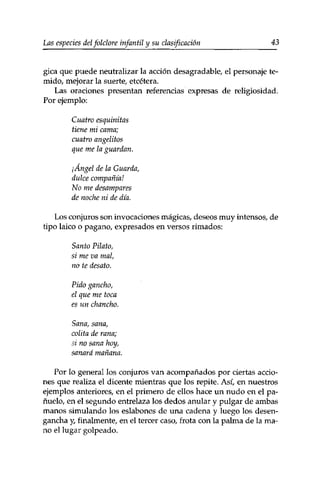 Las especies delfolclore infantil y su clasificación 43 
gica que puede neutralizar la acción desagradable, el personaje te­mido, 
mejorar la suerte/ etcétera. 
Las oraciones presentan referencias expresas de religiosidad. 
Por ejemplo: 
Cuatro esquinitas 
tiene mi cama; 
cuatro angelitos 
que me la guardan. 
¡Ángel de la Guarda, 
dulce compañía! 
No me desampares 
de noche ni de día. 
Los conjuros son invocaciones mágicas, deseos muy intensos, de 
tipo laico o pagano, expresados en versos rimados: 
Santo Piloto, 
si me va mal, 
no te desato. 
Pido gancho, 
el que me toca 
es un chancho. 
Sana, sana, 
colita de rana; 
si no sana hoy, 
sanará mañana. 
Por lo general los conjuros van acompañados por ciertas accio­nes 
que realiza el dicente mientras que los repite. Así, en nuestros 
ejemplos anteriores, en el primero de ellos hace un nudo en el pa­ñuelo, 
en el segundo entrelaza los dedos anular y pulgar de ambas 
manos simulando los eslabones de una cadena y luego los desen­gancha 
y, finalmente, en el tercer caso, frota con la palma de la ma­no 
el lugar golpeado. 
 