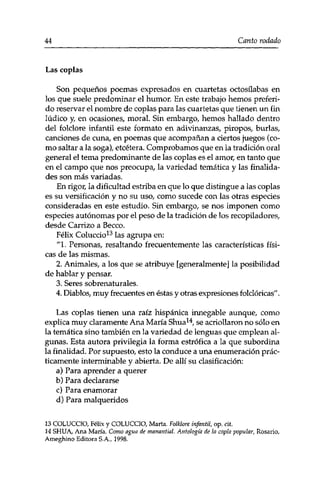 44 Canto rodado 
Las coplas 
Son pequeños poemas expresados en cuartetas octosílabas en 
los que suele predominar el humor. En este trabajo hemos preferi­do 
reservar el nombre de coplas para las cuartetas que tienen un fin 
lúdico y, en ocasiones, moral. Sin embargo, hemos hallado dentro 
del folclore infantil este formato en adivinanzas, piropos, burlas, 
canciones de cuna, en poemas que acompañan a ciertos juegos (co­mo 
saltar a la soga), etcétera. Comprobamos que en la tradición oral 
general el tema predominante de las coplas es el amor, en tanto que 
en el campo que nos preocupa, la variedad temática y las finalida­des 
son más variadas. 
En rigor, la dificultad estriba en que lo que distingue a las coplas 
es su versificación y no su uso, como sucede con las otras especies 
consideradas en este estudio. Sin embargo, se nos imponen como 
especies autónomas por el peso de la tradición de los recopiladores, 
desde Carrizo a Becco. 
Félix Coluccio13 las agrupa en: 
"1. Personas, resaltando frecuentemente las características físi­cas 
de las mismas. 
2. Animales, a los que se atribuye [generalmente] la posibilidad 
de hablar y pensar. 
3. Seres sobrenaturales. 
4. Diablos, muy frecuentes en éstas y otras expresiones folclóricas". 
Las coplas tienen una raíz hispánica innegable aunque, como 
explica muy claramente Ana María Shua14, se acriollaron no sólo en 
la temática sino también en la variedad de lenguas que emplean al­gunas. 
Esta autora privilegia la forma estrófica a la que subordina 
la finalidad. Por supuesto, esto la conduce a una enumeración prác­ticamente 
interminable y abierta. De allí su clasificación: 
a) Para aprender a querer 
b) Para declararse 
c) Para enamorar 
d) Para malqueridos 
13 COLUCCIO, Félix y COLUCCIO, Marta. Folklore infantil, op. cit. 
14 SHU A, Ana María. Como agua de manantial. Antología de la copla popular, Rosario, 
Ameghino Editora S.A., 1998. 
 