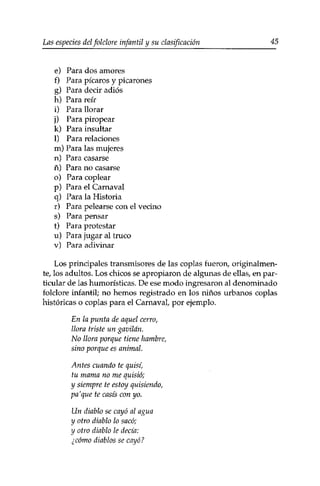 Las especies delfolclore infantil y su clasificación 45 
e) Para dos amores 
f) Para picaros y picarones 
g) Para decir adiós 
h) Para reír 
i) Para llorar 
j) Para piropear 
k) Para insultar 
1) Para relaciones 
m) Para las mujeres 
n) Para casarse 
ñ) Para no casarse 
o) Para coplear 
p) Para el Carnaval 
q) Para la Historia 
r) Para pelearse con el vecino 
s) Para pensar 
t) Para protestar 
u) Para jugar al truco 
v) Para adivinar 
Los principales transmisores de las coplas fueron, originalmen­te, 
los adultos. Los chicos se apropiaron de algunas de ellas, en par­ticular 
de las humorísticas. De ese modo ingresaron al denominado 
folclore infantil; no hemos registrado en los niños urbanos coplas 
históricas o coplas para el Carnaval, por ejemplo. 
En la punta de aquel cerro, 
llora triste un gavilán. 
No llora porque tiene hambre, 
sino porque es animal. 
Antes cuando te quisi, 
tu mama no me quistó; 
y siempre te estoy quisiendo, 
pa'que te casis con yo. 
Un diablo se cayó al agua 
y otro diablo lo sacó; 
y otro diablo le decía: 
¿cómo diablos se cayó? 
 