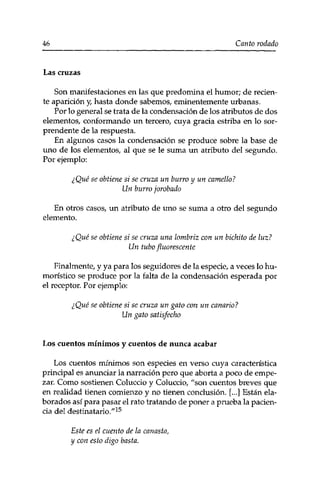 46 Canto rodado 
Las cruzas 
Son manifestaciones en las que predomina el humor; de recien­te 
aparición y, hasta donde sabemos, eminentemente urbanas. 
Por lo general se trata de la condensación de los atributos de dos 
elementos, conformando un tercero, cuya gracia estriba en lo sor­prendente 
de la respuesta. 
En algunos casos la condensación se produce sobre la base de 
uno de los elementos, al que se le suma un atributo del segundo. 
Por ejemplo: 
¿Qué se obtiene si se cruza un burro y un camello? 
Un burro jorobado 
En otros casos, un atributo de uno se suma a otro del segundo 
elemento. 
¿Qué se obtiene si se cruza una lombriz con un bichito de luz? 
Un tubo fluorescente 
Finalmente, y ya para los seguidores de la especie, a veces lo hu­morístico 
se produce por la falta de la condensación esperada por 
el receptor. Por ejemplo: 
¿Qué se obtiene si se cruza un gato con un canario? 
Un gato satisfecho 
Los cuentos mínimos y cuentos de nunca acabar 
Los cuentos mínimos son especies en verso cuya característica 
principal es anunciar la narración pero que aborta a poco de empe­zar. 
Como sostienen Coluccio y Coluccio, "son cuentos breves que 
en realidad tienen comienzo y no tienen conclusión. [...] Están ela­borados 
así para pasar el rato tratando de poner a prueba la pacien­cia 
del destinatario."15 
Este es el cuento de la canasta, 
y con esto digo basta. 
 