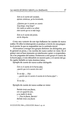 Las especies delfolclore infantil y su clasificación 47 
Este es el cuento del candado, 
apenas comienza, ya ha terminado. 
¿Quieres que te cuente un cuento 
muy largo, muy largo? 
Un ratón se subió a un árbol; 
este cuento ya no es más largo. 
Este es el cuento del pinito, 
así de chiquito. 
Como una variante de este tipo hallamos los cuentos de nunca 
acabar. En ellos la interrupción se produce a través de una pregun­ta 
al oyente, la que es respondida con la cantinela inicial. 
Alcanzamos a recoger dos grupos distintos: los dialogados, por 
lo general en prosa, y los cuentos de nunca acabar en verso. En el 
primer caso se hace necesario un interlocutor, quien va respondien­do 
a las preguntas del emisor. Pertenecen a este grupo el cuento de 
la buena pipa, el más difundido en nuestro país, y el cuento del ga­llo 
capón, hallable en toda América latina. 
Ejemplo de cuento de nunca acabar dialogado: 
Este es el cuento de la buena pipa, 
¿querés que te lo cuente otra vez? 
Yo no dije .... Dije: 
— ¿querés que te cuente el cuento de la buena pipa? — 
Yo no dije... 
Ejemplo de cuento de nunca acabar en verso: 
Bartolo tenía una flauta, 
con un agujeríto solo, 
y su madre le decía: 
— ¡Toca la flauta, Bartolo! 
Bartolo tenía una flauta 
15 COLUCCÏO, Félix y COLUCCIO, Marta I. op. cit. 
 