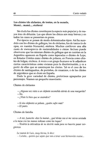 48 Canto rodado 
Los chistes (de elefantes, de tontos, en la escuela, 
Mamá... mamá..., etcétera) 
Sin duda los chistes constituyen la especie más popular y de ma­yor 
área de difusión. Los que dicen los chicos son muy breves y en 
todos los casos se presentan en prosa. 
Por épocas se ponen de moda determinados tipos. Así ha suce­dido 
con los chistes de gallegos, los de elefantes, los de tontos (o de 
opas, en nuestro Noroeste), etcétera. Muchos conllevan una alta 
cuota de menosprecio de nacionalidades o etnias. Incluso puede 
observarse que los mismos chistes de gallegos que se cuentan en la 
Argentina aparecen en España como leperadas o chistes de Lepe, 
en Estados Unidos como chistes de polacos, en Francia como chis­tes 
de belgas, etcétera. A veces a un grupo humano se le adjudican 
ciertas características como excusas para la discriminación, y es a 
partir de ellas que se construyen los chistes. Tal es el caso de los 
chistes de santiagueños, de porteños, de rosarinos, o de los chistes 
de argentinos que se dicen en España. 
Dada la gran variedad de chistes, preferimos agruparlos por 
personajes. Veamos un pequeño muestrario: 
Chistes de elefantes 
— ¿Alguna vez viste a un elefante escondido detrás de una margarita? 
-No. 
— ¿Viste lo bien que se esconden? 
—Si dos elefantes se pelean, ¿quién sufre más? 
—El pasto. 
Chistes de familia 
—A ver, Juancito -dice la mamá-, ¿qué dirías vos si me vieras sentada 
a la mesa con las manos roñosas como las tuyas ? 
— Tendría la delicadeza de no decirte nada para no hacerte pasar ver­güenza. 
La mamá de Luis, muy tierna, le dice: 
—Luisito... quiero que sepas que vas a tener una hermanita nueva... 
 