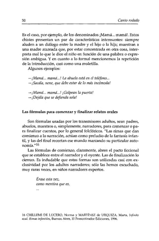 50 Canto rodado 
Es el caso, por ejemplo, de los denominados ¡Mamá... mamá!. Estos 
chistes presentan un par de características interesantes: siempre 
aluden a un diálogo entre la madre y el hijo o la hija; muestran a 
una madre atareada que, por estar concentrada en otra cosa, inter­preta 
mal lo que le dice el niño en función de una palabra o expre­sión 
ambigua. Y en cuanto a lo formal mencionemos la repetición 
de la introducción, casi como una muletilla. 
Algunos ejemplos: 
—¡Mamá... mamá...I La abuela está en el teléfono... 
—¡Sácala, nene, que debe estar de lo más incómoda1. 
—¡Mamá... mamá...I ¡Golpean la puerta! 
—¡Déjala que se defienda sola! 
Las fórmulas para comenzar y finalizar relatos orales 
Son fórmulas usadas por los transmisores adultos, sean padres, 
abuelos, maestros o, simplemente, narradores, para comenzar o pa­ra 
finalizar cuentos, por lo general folclóricos. "Las rimas que dan 
comienzo a la narración, actúan como preludio de la fantasía infan­til, 
y las del final recortan ese mundo marcando su particular auto­nomía." 
16 
Las fórmulas de comienzo, claramente, abren el pacto ficcional 
que se establece entre el narrador y el oyente. Las de finalización lo 
cierran. Es indudable que estas formas son utilizadas casi con ex­clusividad 
por los adultos narradores; sólo las hemos escuchado, 
muy raras veces, en niños narradores expertos. 
Érase esta vez, 
como mentira que es, 
16 CHILLEMI DE LUCERO, Norma y MARTÍNEZ de URQUIZA, Marta, Infinito 
azul. Runas infantiles, Buenos Aires, El Francotirador Ediciones, 1996. 
 