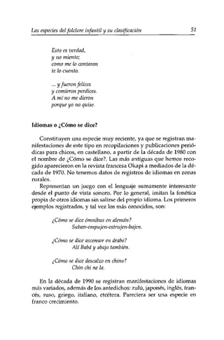 Las especies delfolclore infantil y su clasificación 51 
Esto es verdad, 
y no miento; 
como me lo contaron 
te lo cuento. 
... y fueron felices 
y comieron perdices. 
A mí no me dieron 
porque yo no quise. 
Idiomas o ¿Cómo se dice? 
Constituyen una especie muy reciente, ya que se registran ma­nifestaciones 
de este tipo en recopilaciones y publicaciones perió­dicas 
para chicos, en castellano, a partir de la década de 1980 con 
el nombre de ¿Cómo se dice?. Las más antiguas que hemos reco­gido 
aparecieron en la revista francesa Okapi a mediados de la dé­cada 
de 1970. No tenemos datos de registros de idiomas en zonas 
rurales. 
Representan un juego con el lenguaje sumamente interesante 
desde el punto de vista sonoro. Por lo general, imitan la fonética 
propia de otros idiomas sin salirse del propio idioma. Los primeros 
ejemplos registrados, y tal vez los más conocidos, son: 
¿Cómo se dice ómnibus en alemán? 
Suban-empujen-estrujen-bajen. 
¿Cómo se dice ascensor en árabe? 
Alt Baba y abajo también. 
¿Cómo se dice descalzo en chino? 
Chin chi ne la. 
En la década de 1990 se registran manifestaciones de idiomas 
más variados, además de los antedichos: zulú, japonés, inglés, fran­cés, 
ruso, griego, italiano, etcétera. Pareciera ser una especie en 
franco crecimiento. 
 