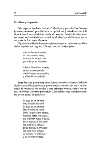 52 Canto rodado 
Mentiras y disparates 
Esta especie, también llamada "Mentiras y patrañas" o "Versos 
jocosos y festivos", por distintos recopiladores y estudiosos del fol-clore 
infantil, se autodefine desde el nombre. Predominantemente 
en verso, su característica central es el abordaje del humor, en la 
mayoría de los casos, absurdo. 
Algunas manifestaciones recogidas presentan la forma estrófica 
de las coplas (ver pág. 44), He aquí un par de ejemplos: 
Allá arriba no sé dónde, 
en casa número tanto, 
se vende no sé qué cosa 
que vale yo no sé cuánto. 
A las orillas de un hombre, 
un río estaba sentado; 
dándole agua a su cuchillo 
y afilando a su caballo. 
Entre las que presentan otras formas estróficas hemos hallado 
algunas manifestaciones que presentan una estructura muy intere­sante: 
la repitencia de los dos o tres primeros versos, según los ca­sos, 
les otorga un ritmo particular. Cabe aclarar que suelen ser can­tadas 
con ritmo de ranchera. 
La vaca es un animal 
todo forrado de cuero. 
La vaca es un animal 
todo forrado en cuero. 
Tiene las patas tan largas, 
tiene las patas tan largas... 
que le llegan hasta el suelo. 
En la avenida Corrientes 
hay una mole parada. 
En la avenida Corrientes 
hay una mole parada. 
La llaman "el Obelisco" 
y no sirve para nada. 
 