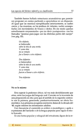 Las especies delfolclore infantil y su clasificación 53 
También hemos hallado estructuras acumulativas que parecie­ran 
proponer un conteo partiendo o apoyándose en un disparate. 
Al igual que las mentiras ejemplificadas anteriormente, se suelen 
cantar, y las maestras, en los jardines de infantes, suelen acompa­ñarlas 
con movimientos de brazos y dedos. De ese modo quedan 
estrechamente emparentados -por no decir yuxtapuestos- con los 
llamados "poemas para jugar con las distintas partes del cuerpo" 
(ver pág. 55). 
Un elefante, 
se balanceaba 
sobre la tela de una araña. 
Y como ésta 
no se rompía 
fue a llamar a otro elefante. 
Dos elefantes 
se balanceaban 
sobre la tela de una araña. 
Y como ésta 
no se rompía 
fueron a llamar a otro elefante. 
Tres elefantes 
No es lo mismo 
Esta especie la podemos ubicar, tal vez más decididamente que 
otras, entre los juegos del lenguaje oral. Consiste en la inversión de 
una proposición en otra para que el sentido de la segunda contras­te 
con la primera, generando, predominantemente, un efecto hu­morístico. 
Los primeros recogidos oralmente datan de la década del 
'40, según refieren los informantes adultos. 
Con frecuencia el contenido es erótico o escatológico y apela a 
expresiones del lunfardo o de la lengua popular para lograr el efec­to 
buscado. 
Es una forma popular y coloquial del retruécano, figura de la re- 
Anterior Inicio Siguiente 
 