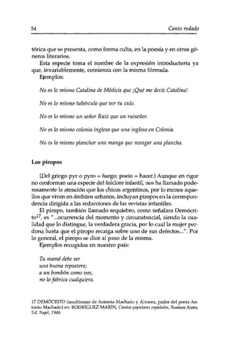 54 Canto rodado 
tórica que se presenta, como forma culta, en la poesía y en otros gé­neros 
literarios. 
Esta especie toma el nombre de la expresión introductoria ya 
que, invariablemente, comienza con la misma fórmula. 
Ejemplos: 
No es lo mismo Catalina de Médicis que ¡Qué me decís Catalina! 
No es lo mismo tubérculo que ver tu culo. 
No es lo mismo un señor Ruiz que un ruiseñor. 
No es lo mismo colonia inglesa que una inglesa en Colonia. 
No es lo mismo planchar una manga que mangar una plancha. 
Los piropos 
(Del griego pyr o pyro = fuego; poeio = hacer.) Aunque en rigor 
no conforman una especie del folclore infantil, nos ha llamado pode­rosamente 
la atención que los chicos argentinos, por lo menos aque­llos 
que viven en ámbitos urbanos, incluyan piropos en la correspon­dencia 
dirigida a las redacciones de las revistas infantiles. 
El piropo, también llamado requiebro, como señalara Demócri-es 
"...ocurrencia del momento y circunstancial, siendo la cua­lidad 
que lo distingue, la verdadera gracia, por lo cual la mujer per­dona 
hasta que el piropo recaiga sobre uno de sus defectos../'. Por 
lo general, el piropo se dice al paso de la misma. 
Ejemplos recogidos en nuestro país: 
Tu mamá debe ser 
una buena repostera; 
a un bombón como vos, 
no lo fabrica cualquiera. 
17 DEMÓCRITO (seudónimo de Antonio Machado y Álvarez, padre del poeta An­tonio 
Machado) en: RODRÍGUEZ MARÍN, Cantos populares españoles, Buenos Aires, 
Ed. Bajel, 1948. 
 