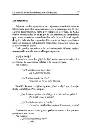 Las especies delfolclore infantil y su clasificación 57 
Las preguntitas 
Bajo este nombre agrupamos un conjunto de manifestaciones re­lativamente 
recientes, caracterizadas por la interrogación. Si bien 
algunas recopilaciones, como por ejemplo la de Feijóo, de Cuba, 
suelen incorporarlas en el grupo de las adivinanzas, entendemos 
que una característica central en ellas es la de movilizar el ingenio 
de quien debe dar las respuestas. En cambio, en las preguntitas es­tamos 
en presencia del humor; la pregunta es ritual, una excusa pa­ra 
desarrollar un chiste. 
Dado que los mecanismos de cada subespecie difieren, preferi­mos 
considerar cada una de ellas por separado: 
a) ¿Qué le dijo? 
En muchos casos los ¿Qué le dijo? están montados sobre dos 
acepciones de una misma palabra o de una expresión. 
Por ejemplo: 
¿Qué le dijo la cucharita al plato? 
Voy a La Boca y vuelvo. 
¿Qué le dijo un cartero a otro? 
Pongamos las cartas sobre la mesa. 
También hemos recogido algunos ¿Qué le dijo? que trabajan 
desde la metáfora. Por ejemplo: 
¿Qué le dijo un piojo a otro al llegar a la cabeza de un pelado? 
¡Por fin llegamos al asfalto! 
¿Qué le dijo la naranja a la frutilla? 
¿Por qué no vas al médico para que te cure esos granitos? 
Finalmente, en un tercer grupo podemos reunir a los que em­plean 
recursos varios. 
Por ejemplo: 
¿Qué le dijo el sifón al vaso? 
¡Shhh...! 
 