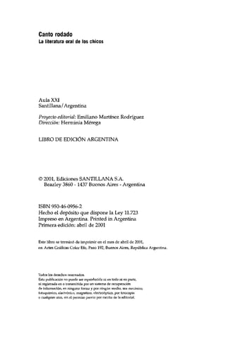 Canto rodado 
La literatura oral de los chicos 
Aula XXI 
Santülana / Argentina 
Proyecto editorial: Emiliano Martínez Rodríguez 
Dirección: Herminia Mérega 
LIBRO DE EDICIÓN ARGENTINA 
© 2001, Ediciones SANTILLANA S.A. 
Beazley 3860 -1437 Buenos Aires - Argentina 
ISBN 950-46-0956-2 
Hecho el depósito que dispone la Ley 11.723 
Impreso en Argentina. Printed in Argentina 
Primera edición: abril de 2001 
Este libro se terminó de imprimir en el mes de abril de 2001, 
en Artes Gráficas Color Efe, Paso 192, Buenos Aires, República Argentina. 
Todos los derechos reservados. 
Esta publicación no puede ser reproducida ni en todo ni en parte, 
ni registrada en o transmitida por un sistema de recuperación 
de información, en ninguna forma y por ningún medio, sea mecánico, 
fotoquímico, electrónico, magnético, electroóptico, por fotocopia 
o cualquier otro, sin el permiso previo por escrito de Sa editorial. 
 