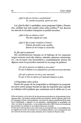 58 Canto rodado 
¿Qué le dijo un triciclo a una bicicleta? 
Yo, cuando sea grande, quiero ser auto. 
Los ¿Qué le dijo? o queledijos, como proponen Gárfer y Fernán­dez, 
también han sido usados como sátira política.20 Así, durante 
los años de la dictadura franquista se podían escuchar: 
¿Qué le dijo un chorizo a otro? 
Nos han colgado por rojos. 
¿Qué le dijo el water (inodoro) a Franco? 
Delante del pueblo serás caudillo, 
delante de mí te bajas el calzoncillo. 
b) ¿En qué se parecen? 
Son manifestaciones basadas en el hallazgo de los supuestos 
rasgos comunes entre dos objetos, animales, personas, situaciones, 
etc., con un fuerte tono humorístico y, ocasionalmente, irónico. En 
algunos casos los parecidos consisten en un juego de palabras. 
¿En qué se parecen un elefante y una cama? 
En que el elefante es un paquidermo y la cama es pa'qui duermas. 
¿En qué se parecen un tren y una manzana? 
En que el tren no espera y la manzana tampoco es pera. 
c) Preguntitas sobre santos 
Dentro del grupo de las preguntitas se distinguen las pregunti­tas 
sobre santos porque buscan un tipo de respuesta muy específi­ca: 
trabajan sobre palabras que comienzan con la sílaba san (o sus 
20 En mi infancia, en los años de las dos primeras presidencias del presidente Perón, 
algunos niños -de familias antiperonistas, por supuesto- decían algunos ¿Qué le di­jo? 
referentes a Perón y las motonetas, a la visita a la quinta presidencial de la actriz 
Gina Llolobrigida, a algunos de sus ministros -especialmente se ensañaban con 
Aloe, con fama de ignorante- y a las adolescentes de la UES (Unión de Estudiantes 
Secundarios) con quienes se les atribuía relaciones sexuales. 
El tema de la sátira política y los niños todavía está inexplorado. Lamentablemente, 
no registré por escrito los chistes con el presidente Menem como protagonista que 
me contaron alumnos de escuelas primarias de la Ciudad de Buenos Aires. 
 
