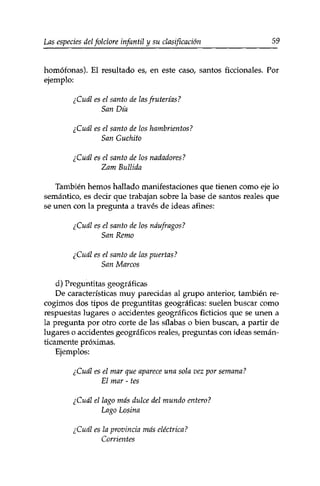 Las especies delfolclore infantil y su clasificación 59 
homófonas). El resultado es, en este caso, santos ficcionales. Por 
ejemplo: 
¿Cuál es el santo de las fruterías? 
San Día 
¿Cuál es el santo de los hambrientos? 
San Guchito 
¿Cuál es el santo de los nadadores? 
Zam Bullida 
También hemos hallado manifestaciones que tienen como eje lo 
semántico, es decir que trabajan sobre la base de santos reales que 
se unen con la pregunta a través de ideas afines: 
¿Cuál es el santo de los náufragos? 
San Remo 
¿Cuál es el santo de las puertas? 
San Marcos 
d) Preguntitas geográficas 
De características muy parecidas al grupo anterior, también re­cogimos 
dos tipos de preguntitas geográficas: suelen buscar como 
respuestas lugares o accidentes geográficos ficticios que se unen a 
la pregunta por otro corte de las sílabas o bien buscan, a partir de 
lugares o accidentes geográficos reales, preguntas con ideas semán­ticamente 
próximas. 
Ejemplos: 
¿Cuál es el mar que aparece una sola vez por semana? 
El mar - tes 
¿Cuál el lago más dulce del mundo entero? 
Lago Losina 
¿Cuál es la provincia más eléctrica? 
Corrientes 
 
