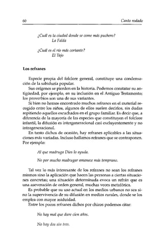 60 Canto rodado 
¿Cuál es la ciudad donde se come más puchero? 
La Falda 
¿Cuál es el río más cortante? 
El Tajo 
Los refranes 
Espede propia del folclore general, constituye una condensa­ción 
de la sabiduría popular. 
Sus orígenes se pierden en la historia. Podemos constatar su an­tigüedad, 
por ejemplo, en su inclusión en el Antiguo Testamento; 
los proverbios son una de sus variantes. 
Si bien no hemos encontrado muchos refranes en el material re­cogido 
entre los niños, algunos de ellos suelen decirlos, sin dudas 
repitiendo aquellos escuchados en el grupo familiar. Es decir que, a 
diferencia de la mayoría de las especies que constituyen el folclore 
infantil, la difusión es intergeneracional casi excluyentemente y no 
intrageneracional. 
En tanto dichos de ocasión, hay refranes aplicables a las situa­ciones 
más variadas. Incluso hallamos refranes que se contraponen. 
Por ejemplo: 
Al que madruga Dios lo ayuda. 
No por mucho madrugar amanece más temprano. 
Tal vez lo más interesante de los refranes no sean los refranes 
mismos sino la aplicación que hacen las personas a ciertas situacio­nes 
concretas; una situación determinada evoca un refrán que es 
una aseveración de orden general, muchas veces metafórica. 
Es probable que su uso actual en los medios urbanos no sea si­no 
la supervivencia de su difusión en medios rurales, donde se los 
emplea con mayor asiduidad. 
Entre los pocos refranes dichos por chicos podemos citar: 
No hay mal que dure cien años. 
No hay dos sin tres. 
 