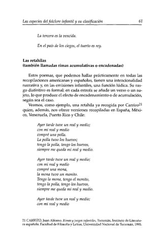 Las especies delfolclore infantil y su clasificación 61 
La tercera es la vencida. 
En el país de los ciegos, el tuerto es rey. 
Las retahilas 
(también llamadas rimas acumulativas o encadenadas) 
Estos poemas, que podemos hallar prácticamente en todas las 
recopilaciones americanas y españolas, tienen una intencionalidad 
narrativa y en las emisiones infantiles, una función lúdica. Su ras­go 
distintivo es formal: en cada estrofa se añade un verso o un su­jeto, 
lo que produce el efecto de encadenamiento o de acumulación, 
según sea el caso. 
Veamos, como ejemplo, una retahila ya recogida por Carrizo21 
quien, además, nos ofrece versiones recopiladas en España, Méxi­co, 
Venezuela, Puerto Rico y Chile: 
Ayer tarde tuve un real y medio; 
con mi real y medio 
compré una polla. 
La polla tuvo los huevos; 
tengo la polla, tengo los huevos, 
siempre me queda mi real y medio. 
Ayer tarde tuve un real y medio; 
con mi real y medio 
compré una mona, 
la mona tuvo un monito. 
Tengo la mona, tengo el monito, 
tengo la polla, tengo los huevos, 
siempre me queda mi real y medio. 
Ayer tarde tuve un real y medio; 
con mi real y medio 
21 CARRIZO, Juan Alfonso. Rimas y juegos infantiles, Tucumán, Instituto de Literatu­ra 
española, Facultad de Filosofía y Letras, Universidad Nacional de Tucumán, 1995. 
 