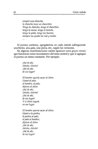 62 Canto rodado 
compré una chancha, 
la chancha tuvo un chanchito. 
Tengo la chancha, tengo el chanchito, 
tengo la mona, tengo el monito, 
tengo la polla, tengo los huevos, 
siempre me queda mi real y medio. 
El poema continúa/ agregándose en cada estrofa subsiguiente 
una burra, una gata, una perra, etc., según las versiones. 
En algunas manifestaciones suelen aparecer unos pocos versos 
que funcionan como recordatorio del tema central y que le agregan 
al poema un ritmo constante. Por ejemplo: 
¡Sal de ahí, 
chivito, chivito! 
¡Sal de ahí, 
de ese lugar! 
El hombre quería sacar al chivo. 
Llamó al palo, 
el hombre, el palo, 
dijeron al chivo 
¡Sal de ahí, 
chivito, chivito! 
¡Sal de ahí, 
de ese lugar! 
Y el chivo seguía 
en ese lugar. 
El hombre quería sacar al chivo. 
Llamó a la piedra, 
la piedra al palo, 
el palo al hombre, 
dijeron al chivo 
¡Sal de ahí, 
chivito, chivito! 
¡Sal de ahí, 
de ese lugar! 
 