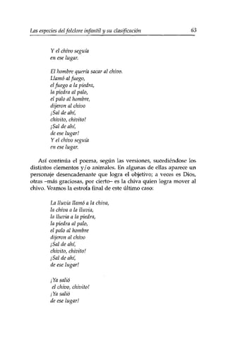 Las especies delfolclore infantil y su clasificación 63 
Y el chivo seguía 
en ese lugar. 
El hombre quería sacar al chivo. 
Llamó al fuego, 
el fuego a la piedra, 
la piedra al palo, 
el palo al hombre, 
dijeron al chivo 
¡Sal de ahí, 
chivito, chivito! 
¡Sal de ahí, 
de ese lugar! 
Y el chivo seguía 
en ese lugar. 
Así continúa el poema, según las versiones, sucediéndose los 
distintos elementos y / o animales. En algunas de ellas aparece un 
personaje desencadenante que logra el objetivo; a veces es Dios, 
otras -más graciosas, por cierto- es la chiva quien logra mover al 
chivo. Veamos la estrofa final de este último caso: 
La lluvia llamó a la chiva, 
la chiva a la lluvia, 
la lluvia a la piedra, 
la piedra al palo, 
el palo al hombre 
dijeron al chivo 
¡Sal de ahí, 
chivito, chivito! 
¡Sal de ahí, 
de ese lugar! 
¡Ya salió 
el chivo, chivito! 
¡Ya salió 
de ese lugar! 
 